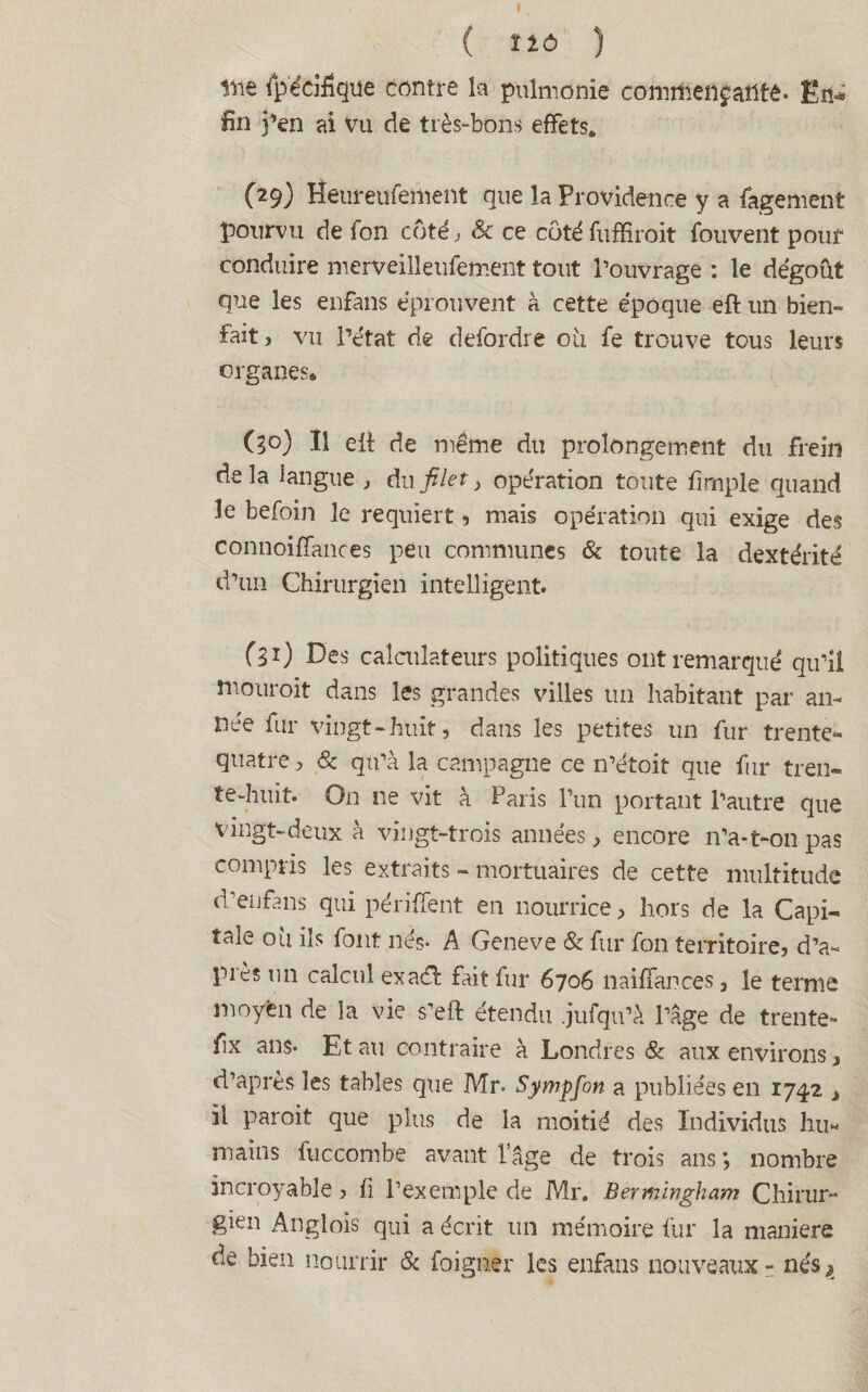 ( Î1Ô ) ine ipéeiiîque contre la pulmonie conntienjatltê- En» fin j’en ai vu de très-bons effets. (29) lîeureufement que la Providence y a fagement pourvu de fon côté , & ce côté fuffiroit fouvent pouf conduire merveilleufement tout Pouvrage : le dégoût que les enfans éprouvent à cette époque eft un bien¬ fait , vu l’état de defordre où fe trouve tous leurs organes* (30) Il elt de même du prolongement du frein delà langue , du filet, opération toute fimple quand le befoin le requiert 5 mais opération qui exige des connoiffances peu communes & toute la dextérité d’un Chirurgien intelligent. (l1) Des calculateurs politiques ont remarqué qu’il tnouroit dans les grandes villes un habitant par an¬ née fur vingt-huit, dans les petites un fur trente** quatre, 8c qu’à la campagne ce n’étoit que fur tren¬ te-huit. On ne vit à Paris l’un portant l’autre que vingt-deux à vingt-trois années > encore n’a-t-011 pas compris les extraits - mortuaires de cette multitude d’enfans qui périment en nourrice, hors de la Capi¬ tale où ils font nés- A Geneve & fur fon territoire, d’a¬ pi es un calcul exadh fait fur 6706 11 ai flan ce s, le ternie moyen de la vie s’eft étendu .jufqu’à l’âge de trente- fix ans- Et au contraire à Londres & aux environs, d’après les tables que Mr. Sympfon a publiées en 1742 , il paroit que plus de la moitié des Individus hu¬ mains fuccombe avant l’âge de trois ans *, nombre incroyable, fi l’exemple de Mr, Bermingham Chirur¬ gien Anglois qui a écrit un mémoire fur la maniéré de bien nourrir & foigner les enfans nouveaux - nés,»