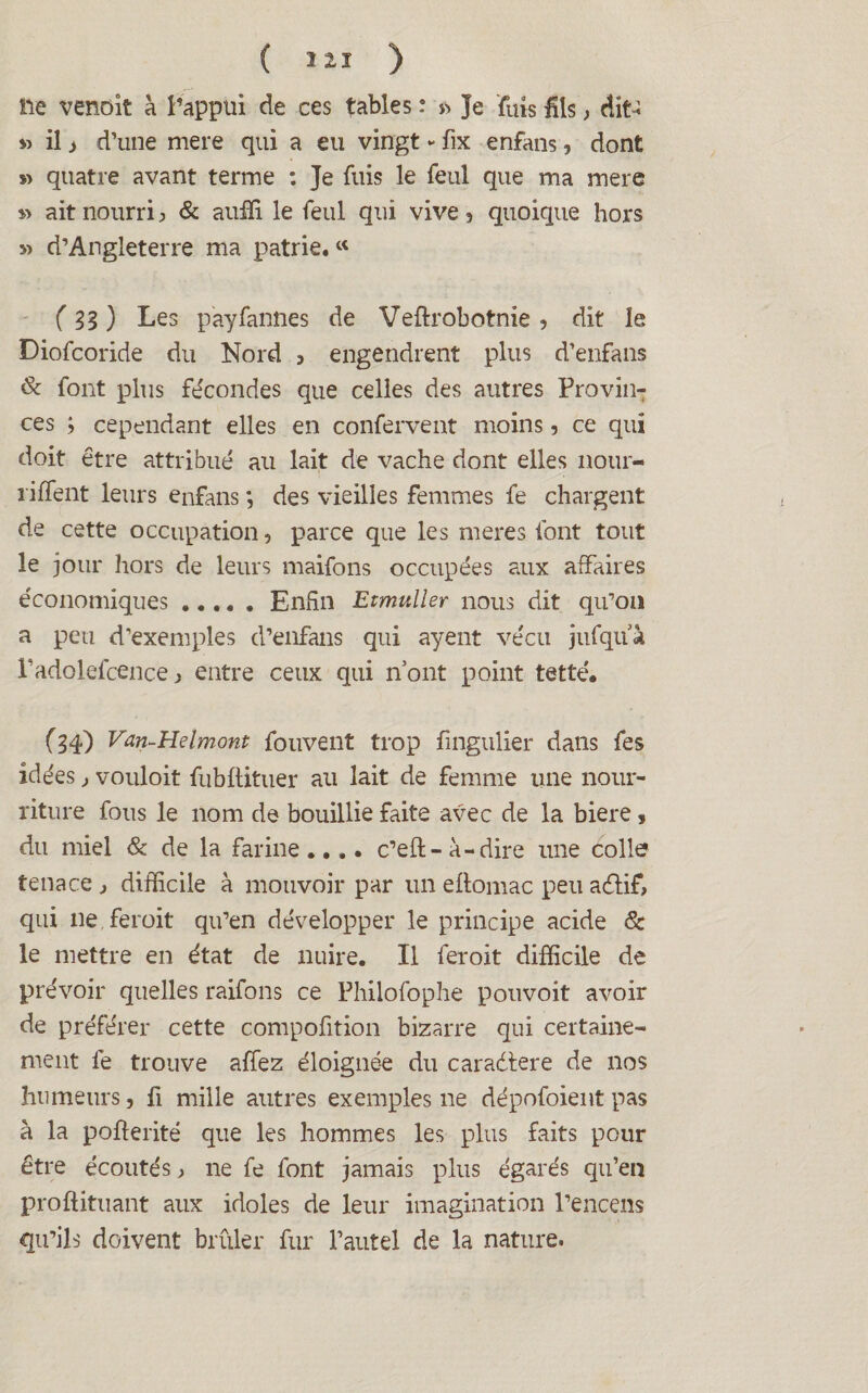 lie venoit à l’appui de ces tables : » Je fûts fils , dit-i » il j d’une mere qui a eu vingt - fix enfans, dont » quatre avant terme : Je fuis le feul que ma mere » ait nourri > & auffi le feul qui vive 3 quoique hors » d’Angleterre ma patrie. « ( 33 ) Les payfannes de Veftrobotnie , dit le Diofcoride du Nord , engendrent plus d’enfans & font plus fécondes que celles des autres Provin¬ ces ; cependant elles en confervent moins, ce qui doit être attribué au lait de vache dont elles nour- riffent leurs enfans *, des vieilles femmes fe chargent de cette occupation 5 parce que les meres font tout le jour hors de leurs maifons occupées aux affaires économiques ..... Enfin Etmuller nous dit qu’on a peu d’exemples d’enfans qui ayent vécu jufquà Padolefcence ^ entre ceux qui n’ont point tetté. (34) Van-Helmont fouvent trop fingulier dans fes idées, vouloit fubdituer au lait de femme une nour¬ riture fous le nom de bouillie faite avec de la biere » du miel & de la farine.... c’ed- à-dire une colle tenace j difficile à mouvoir par un edomac peu aélif, qui ne feroit qu’en développer le principe acide & le mettre en état de nuire. Il feroit difficile de prévoir quelles raifons ce Philofophe pouvoit avoir de préférer cette compofition bizarre qui certaine¬ ment fe trouve allez éloignée du caradtere de nos humeurs, fi mille autres exemples ne dépofoient pas à la poderité que les hommes les plus faits pour être écoutés ^ ne fe font jamais plus égarés qu’en prodituant aux idoles de leur imagination l’encens qu’ils doivent brûler fur l’autel de la nature.