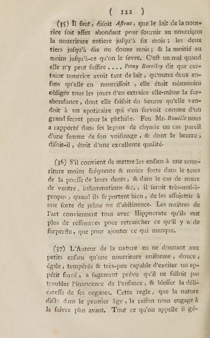 (35 ) Il faut, difoit 'Aftruc, que le lait de la nour¬ rice foit affez abondant pour fournir au nonrriçon la nourriture entière jufqu’à fix mois *, les deux tiers jufqu’à dix ou douze mois ; & la moitié au moins jufqu’à-ce qu’on le fevre. C’eft un mal quand elle n'y peut fuffire_R^tny BoreHey dit que cer¬ taine nourrice avoit tant de lait, qu’outre deux en- fans qu’elle en nourriffoit > elle étoit néanmoins obligée tous les jours d’en extraire elle-même la fur- abondance , dont elle faifoit du beurre qu’elle ven- doit à un apotieaire qui s’en fervoit comme d’un grand fecret pour la phthifie. Feu Mr. Rouelle nous a rapporté dans fes leçons de ehymie un cas pareil d’une femme de fon voifinage , & dont le beurre > difoit—il, étoit d’une excellente qualité- (36) S’il convient de mettre les enfans à une nour¬ riture moins fréquente & moins forte dans le tems de la pouffe de leurs dents, & dans le cas de maux de ventre > inflammations &c., il feroit très-mal-à- propos , quand ils fe portent bien , de les affujettir à une forte de jeûne ou d’abftinence- Les maîtres de l’art conviennent tous avec Hippocrate qu’ils ont plus de reffources pour retrancher ce qu’il y a de furperflu, que pour ajouter ce qui manque. (37) L’Auteur de la nature en ne donnant aux petits enfans qu’une nourriture uniforme , douce > égale, tempérée & très-peu capable d’exciter un ap¬ pétit forcé , a fagcment prévu qu’il ne falloit pas troubler l’innocence de l’enfance, & blefier la déli- cateffe de fes organes. Cette réglé, que la nature dide dans le premier âge , la raifon nous engage à la fuivre plus avant. Tout ce qu’on appelle fi gé-