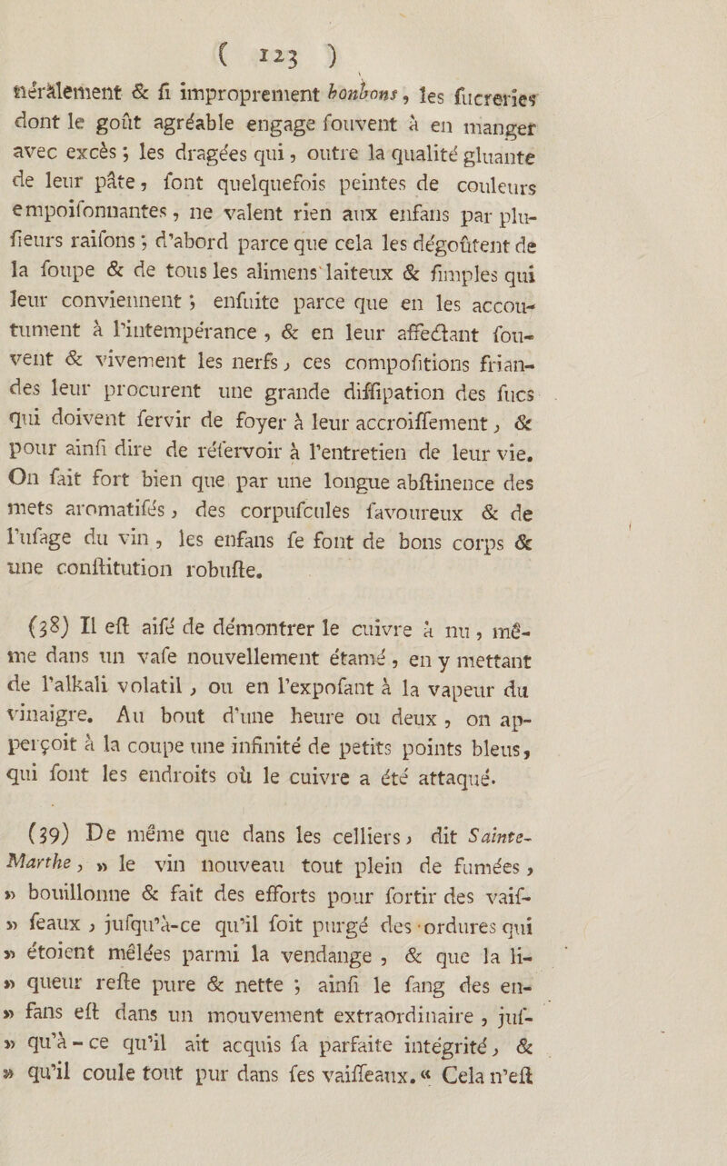 ( ) \ tiérâlement & fi improprement bonbons, les fucrerie* dont le goût agréable engage fouvent à en manger avec excès ; les dragées qui , outre la qualité gluante de leur pâte, font quelquefois peintes de couleurs empoiîonnantes, ne valent rien aux enfans par pin¬ ceurs raifons ; d’abord parce que cela les dégoûtent de la foupe 8c de tous les alimens' laiteux 8c /impies qui leur conviennent ; enfuite parce que en les accou¬ tument à l’intempérance , 8c en leur affeéhnt fou- vent 8c vivement les nerfs > ces comportions frian¬ des leur procurent une grande diffipation des fucs qui doivent fervir de foyer à leur accroiffement j 8c pour ainfi dire de réfervoir à l’entretien de leur vie. On fait fort bien que par une longue abftinence des mets aromatifés, des corpufcules favoureux & de l’ufage du vin , les enfans fe font de bons corps 8c une conftitution robufte. (38) Il efi aifé de démontrer le cuivre à nu, mê¬ me dans un vafe nouvellement étamé , en y mettant de l’alkali volatil , ou en l’expofant à la vapeur du vinaigre. Au bout d’une heure ou deux , on ap- perçoit à la coupe une infinité de petits points bleus, qui font les endroits où le cuivre a été attaqué. (39) De même que dans les celliers j dit Sainte- Marthe, » le vin nouveau tout plein de fumées > » bouillonne 8c fait des efforts pour for tir des vaif- » féaux ) jufqu’a-ce qu’il foit purgé des • ordures qui » étoient mêlées parmi la vendange , 8c que la li- » queur refie pure & nette ; ainfi le fang des en- » fans efi dans un mouvement extraordinaire , jul- » qu’à - ce qu’il ait acquis fa parfaite intégrité ^ 8c y> qu’il coule tout pur dans fes vaille aux. « Celan’efi;