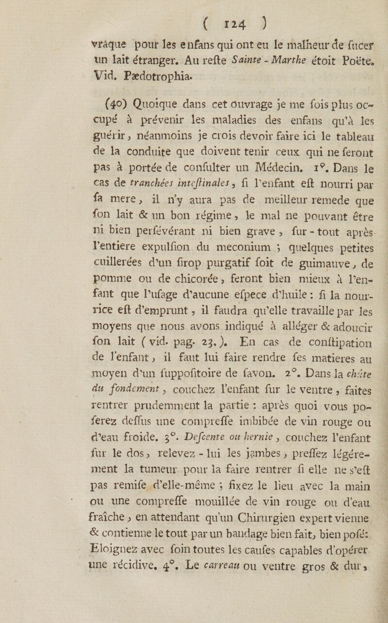 vrâque pour les enfans qui ont eu le malheur de fucer un lait étranger. Au refte Sainte - Marthe étoit Poëte. Vid. Pædotrophia. (40) Quoique dans cet ouvrage je me fois plus oc¬ cupé à prévenir les maladies des enfans qu’à les guérir, néanmoins je crois devoir faire ici le tableau de la conduite que doivent tenir ceux qui 11e feront pas à portée de confulter un Médecin, i9. Dans le cas de tranchées inteftinales, fi l'enfant eft nourri par fa mere, il n’y aura pas de meilleur remede que fon lait & un bon régime, le mal ne pouvant être ni bien perfévérant ni bien grave , fur - tout après l’entiere expullïon du méconium ; quelques petites cuillerées d’un firop purgatif foit de guimauve, de pomme ou de chicorée, feront bien mieux à l’en¬ fant que l’ufage d’aucune efpece d’huile : fi la nour¬ rice eft d’emprunt, il faudra qu’elle travaille par les moyens que nous avons indiqué à alléger & adoucir fon lait ( vid. pag. 23. ). En cas de conftipation de l’enfant , il faut lui faire rendre fes matières au moyen d’un fuppofitoire de favon. 20. Dans la chute du fondement, couchez l’enfant fur le ventre , faites rentrer prudemment la partie : après quoi vous po~ ferez defïus une compreffe imbibée de vin rouge ou d’eau froide. 30. De fente oit hernie, couchez l’enfant fur le dos, relevez - lui les jambes, prelfez légère¬ ment la tumeur pour la faire rentrer li elle 11e s’eft pas remife d’elle-même *, fixez le lieu avec la main ou une compreffe mouillée de vin rouge ou d’eau fraîche, en attendant qu’un Chirurgien expert vienne & contienne le tout par un bandage bien fait, bien pofé; Eloignez avec foin toutes les caufes capables d’opérer une récidive. 40. Le carreau ou ventre gros & dur *