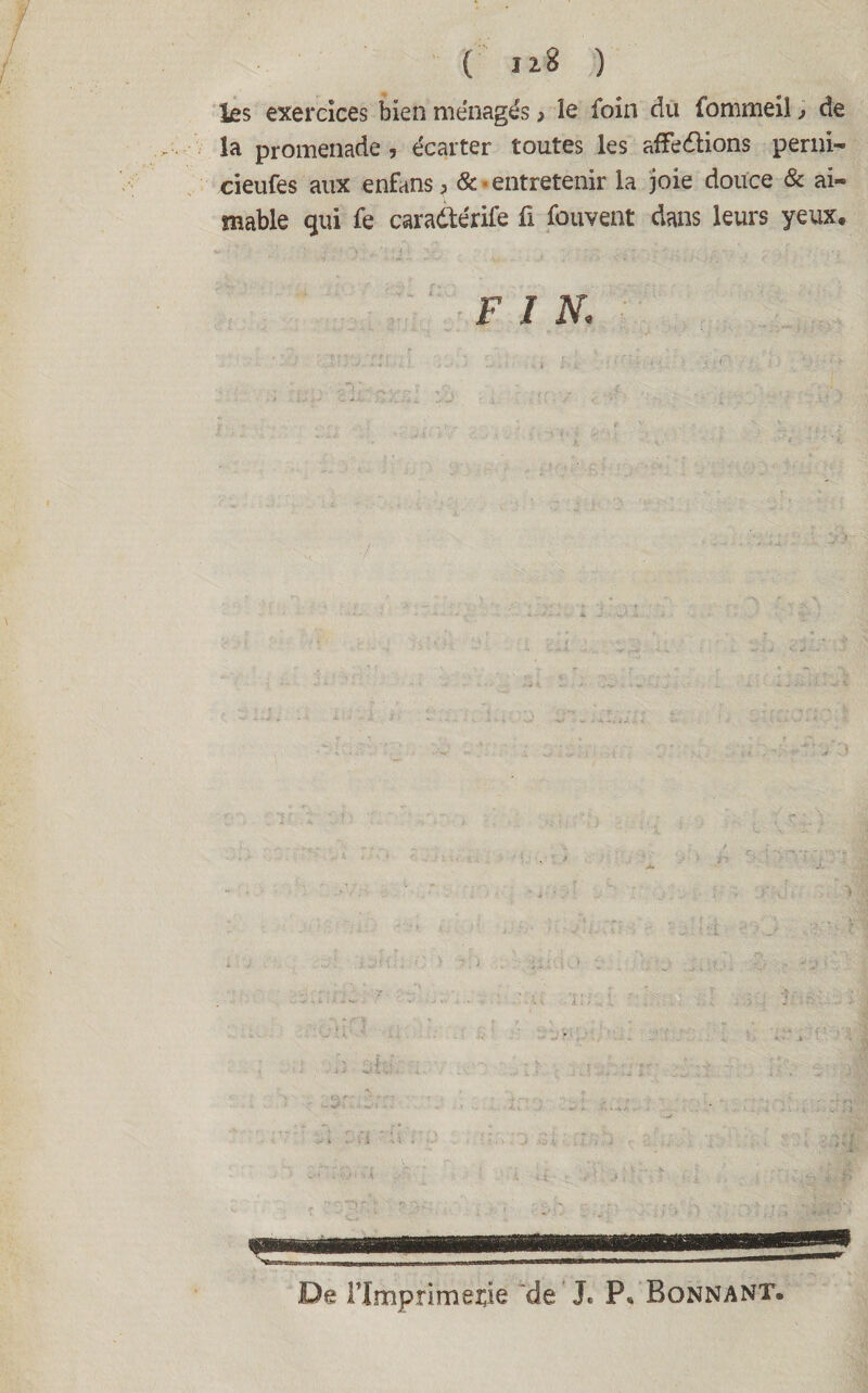 les exercices bien ménagés > le foin du fommeil, de la promenade , écarter toutes les affedlions perni- cieufes aux enfans, &. entretenir la joie douce & ai¬ mable qui fe caradtérife fi fouvent dans leurs yeux, F I N.. De Flmpnmeçie ‘de ’J. P« Bonnant.