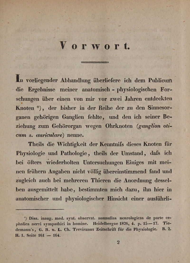 Vorwort. * In vorliegender Abhandlung überliefere ich dem Publicum die Ergebnisse meiner anatomisch - physiologischen For¬ schungen über einen von mir vor zwei Jahren entdeckten Knoten *), der bisher in der Reihe der zu den Sinnesor¬ ganen gehörigen Ganglien fehlte, und den ich seiner Be¬ ziehung zum Gehörorgan wegen Ohrknoten (ganglion oti- cum s. aariculcire) nenne. Theils die Wichtigkeit der Kenntnifs dieses Knoten für Physiologie und Pathologie, theils der Umstand, dafs ich bei öfters wiederholten Untersuchungen Einiges mit mei¬ nen frühem Angaben nicht völlig übereinstimmend fand und zugleich auch bei mehreren Thieren die Anordnung dessel¬ ben ausgemittelt habe, bestimmten mich dazu, ihn hier in anatomischer und physiologischer Hinsicht einer ausiührli- *) Diss. maiig. mecl. syst, observat. nonnullas neurologicas de parte ce? phalica nervi syinpathici in homine. Heidelbergae 1826, 4. p. 15 — 17. Tie- demann’sj G. R. «. L. Ch. Treviranus Zeitschrift für die Physiologie. B, 2. H. 1. Seite 161 — 164. 2