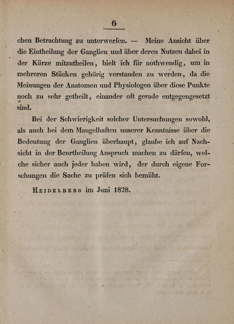 chen Betrachtung zu unterwerfen. — Meine Ansicht über die Eintheilung der Ganglien und über deren Nutzen dabei in der Kürze mitzutheilen, hielt ich für nothwendig, um in mehreren Stücken gehörig verstanden zu werden, da die Meinungen der Anatomen und Physiologen über diese Punkte noch zu sehr getheilt, einander oft gerade entgegengesetzt $ sind. Bei der Schwierigkeit solcher Untersuchungen sowohl, als auch bei dem Mangelhaften unserer Kenntnisse über die Bedeutung der Ganglien überhaupt, glaube ich auf Nach¬ sicht in der Beurtheilung Anspruch machen zu dürfen, wel¬ che sicher auch jeder haben wird, der durch eigene For¬ schungen die Sache zu prüfen sich bemüht. Hei DELBERG Üll JlUU 1828. \