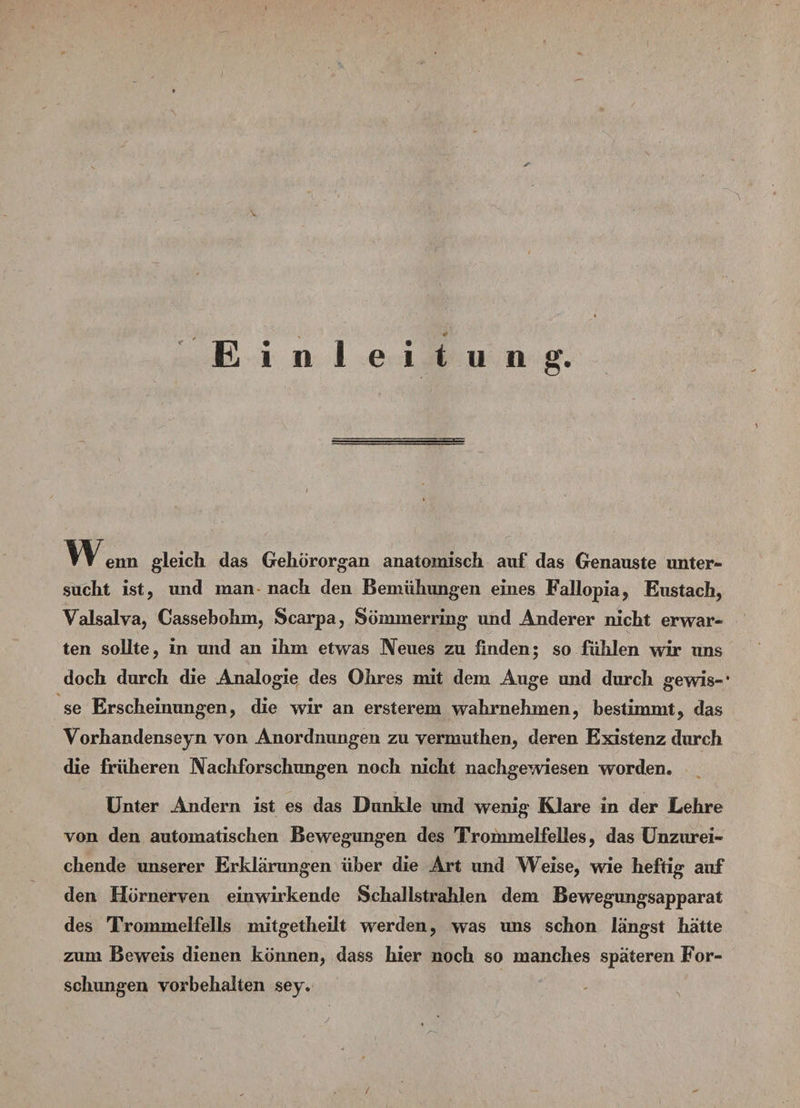 ~■ k . . \ V ■ Einleitung. »» enn gleich das Gehörorgan anatomisch auf das Genauste unter- sucht ist, und man nach den Bemühungen eines Fallopia, Eustach, Valsalva, Cassebohm, Scarpa, So mm erring und Anderer nicht erwar¬ ten sollte, in und an ihm etwas Neues zu finden; so fühlen wir uns doch durch die Analogie des Ohres mit dem Auge und durch gewis-* se Erscheinungen, die wir an ersterem wahrnehmen, bestimmt, das Vorhandenseyn von Anordnungen zu vermuthen, deren Existenz durch die früheren Nachforschungen noch nicht nachgewiesen worden. Unter Andern ist es das Dunkle und wenig Klare in der Lehre von den automatischen Bewegungen des Trommelfelles, das Unzurei¬ chende unserer Erklärungen über die Art und Weise, wie heftig auf den Hornerven einwirkende Schallstrahlen dem Bewegungsapparat des Trommelfells mitgetheilt werden, was uns schon längst hätte zum Beweis dienen können, dass hier noch so manches späteren For¬ schungen Vorbehalten sey. y