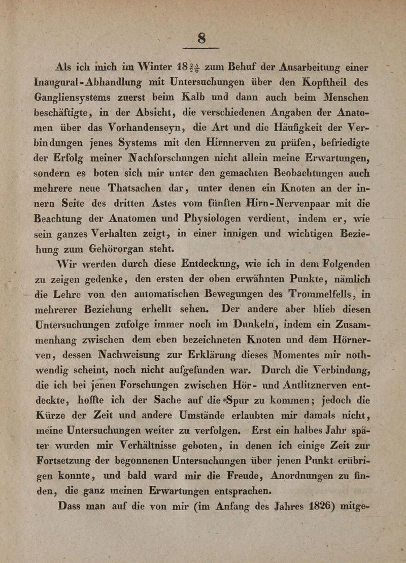 Als ich mich im Winter 181-§- zum Behuf der Ausarbeitung einer inaugural-Abhandlung mit Untersuchungen über den Kopftheil des Gangliensystems zuerst beim Kalb und dann auch beim Menschen beschäftigte, in der Absicht, die verschiedenen Angaben der Anato¬ men über das Vorhandenseyn, die Art und die Häufigkeit der Ver¬ bindungen jenes Systems mit den Hirnnerven zu prüfen, befriedigte der Erfolg meiner Nachforschungen nicht allein meine Erwartungen, sondern es boten sich mir unter den gemachten Beobachtungen auch mehrere neue Thatsachen dar, unter denen ein Knoten an der in¬ ner n Seite des dritten Astes vom fünften Hirn-Nervenpaar mit die Beachtung der Anatomen und Physiologen verdient, indem er, wie sein ganzes Verhalten zeigt, in einer innigen und wichtigen Bezie¬ hung zum Gehörorgan steht. Wir werden durch diese Entdeckung, wie ich in dem Folgenden zu zeigen gedenke, den ersten der oben erwähnten Punkte, nämlich die Lehre von den automatischen Bewegimgen des Trommelfells, in mehrerer Beziehung erhellt sehen. Der andere aber blieb diesen Untersuchungen zufolge immer noch im Dunkeln, indem ein Zusam¬ menhang zwischen dem eben bezeichneten Knoten und dem Hörner¬ ven, dessen Nach Weisung zur Erklärung dieses Momentes mir noth- wendig scheint, noch nicht aufgefunden war. Durch die Verbindung, die ich bei jenen Forschungen zwischen Hör- und Antlitznerven ent¬ deckte, hoffte ich der Sache auf die Spur zu kommen; jedoch die Kürze der Zeit und andere Umstände erlaubten mir damals nicht, meine Untersuchungen weiter zu verfolgen. Erst ein halbes Jahr spä¬ ter wurden mir Verhältnisse geboten, in denen ich einige Zeit zur Fortsetzung der begonnenen Untersuchungen über jenen Punkt erübri¬ gen konnte, und bald ward mir die Freude, Anordnungen zu fin¬ den, die ganz meinen Erwartungen entsprachen. Dass man auf die von mir (im Anfang des Jahres 1826) mitge-
