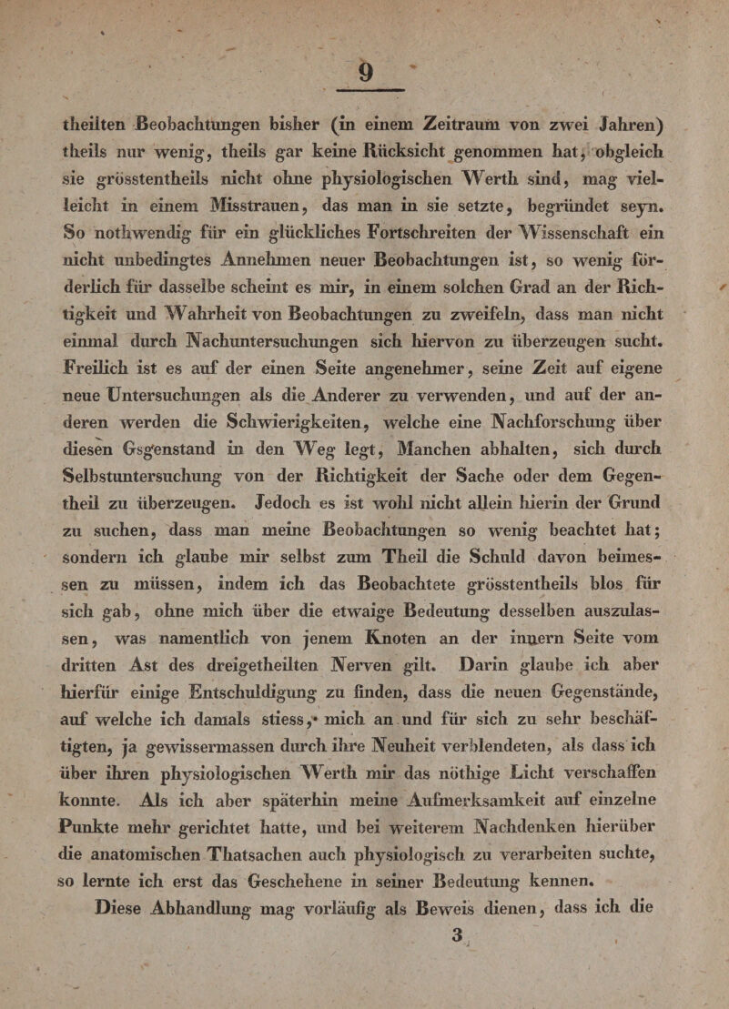 * - 9 ' 11 ( theilten Beobachtungen bisher (in einem Zeitraum von zwei Jahren) theils nur wenig, theils gar keine Rücksicht genommen hat, obgleich sie grosstentheils nicht ohne physiologischen Werth sind, mag viel¬ leicht in einem Misstrauen, das man in sie setzte, begründet seyn. So nothwendig für ein glückliches Fortschreiten der Wissenschaft ein nicht unbedingtes Annehmen neuer Beobachtungen ist, so wenig for¬ derlich für dasselbe scheint es mir, in einem solchen Grad an der Rich¬ tigkeit und Wahrheit von Beobachtungen zu zweifeln, dass man nicht einmal durch Nachuntersuchungen sich hiervon zu überzeugen sucht. Freilich ist es auf der einen Seite angenehmer, seine Zeit auf eigene neue Untersuchungen als die Anderer zu verwenden, und auf der an¬ deren werden die Schwierigkeiten, welche eine Nachforschung über diesen Gsgenstand in den Weg legt, Manchen abhalten, sich durch Selbstuntersuchung von der Richtigkeit der Sache oder dem Gegen- theil zu überzeugen. Jedoch es ist wohl nicht allein hierin der Grund zu suchen, dass man meine Beobachtungen so wenig beachtet hat; sondern ich glaube mir selbst zum Theil die Schuld davon beimes¬ sen zu müssen, indem ich das Beobachtete grosstentheiis blos für sich gab, ohne mich über die etwaige Bedeutung desselben auszulas¬ sen, was namentlich von jenem Knoten an der Innern Seite vom dritten Ast des dreigetheilten Nerven gilt. Darin glaube ich aber hierfür einige Entschuldigung zu finden, dass die neuen Gegenstände, auf welche ich damals stiess ,* mich an und für sich zu sehr beschäf¬ tigten, ja gewissermassen durch ihre Neuheit verblendeten, als dass ich über ihren physiologischen Werth mir das nöthige Licht verschaffen konnte. Als ich aber späterhin meine Aufmerksamkeit auf einzelne Punkte mehr gerichtet hatte, und bei weiterem Nachdenken hierüber die anatomischen Thatsachen auch physiologisch zu verarbeiten suchte, so lernte ich erst das Geschehene in seiner Bedeutung kennen. Diese Abhandlung mag vorläufig als Beweis dienen, dass ich die 3 •j