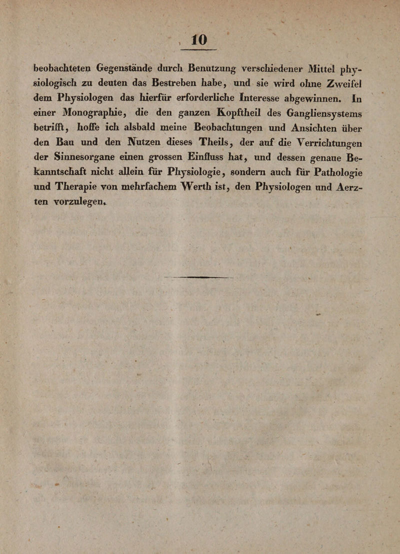 beobachteten Gegenstände durch Benutzung verschiedener Mittel phy¬ siologisch zu deuten das Bestreben habe, und sie wird ohne Zweifel dem Physiologen das hierfür erforderliche Interesse abgewinnen. In einer Monographie, die den ganzen Kopftheil des Gangliensystems betrifft, hoffe ich alsbald meine Beobachtungen und Ansichten über den Bau und den Nutzen dieses Theils, der auf die Verrichtungen der Sinnesorgane einen grossen Einfluss hat, und dessen genaue Be¬ kanntschaft nicht allein für Physiologie, sondern auch für Pathologie und Therapie von mehrfachem Werth ist, den Physiologen und Aerz- ten vorzulegen. i