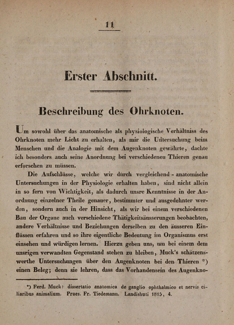 Erster Abschnitt. Beschreibung des Ohrknoten. Um sowohl über das anatomische als physiologische Verhältniss des Ohr knoten mehr Licht zu erhalten, als nur die Untersuchung beim Menschen und die Analogie mit dem Augenknoten gewahrte, dachte ich besonders auch seine Anordnung bei verschiedenen Thieren genau erforschen zu müssen. Die Aufschlüsse, welche wir durch vergleichend - anatomische Untersuchungen in der Physiologie erhalten haben, sind nicht allein in so fern von Dichtigkeit, als dadurch misre Kenntnisse in der An¬ ordnung einzelner Theile genauer, bestimmter und ausgedehnter wer¬ den, sondern auch in der Hinsicht, als wdr bei einem verschiedenen Bau der Organe auch verschiedene Thätigkeitsäusserungen beobachten, andere Verhältnisse und Beziehungen derselben zu den äusseren Ein¬ flüssen erfahren und so ihre eigentliche Bedeutung im Organismus erst einsehen und würdigen lernen. Hierzu geben uns, tun bei einem dem unsrigen verwandten Gegenstand stehen zu bleiben, Muck’s schätzens- werthe Untersuchungen über den Augenknoten bei den Thieren * *) einen Beleg; denn sie lehren, dass das Vorhandensein des Augenkno- • . y ■. ~ ' v -, *3 Ferd. Muck: dissertatio anatomica de ganglio ophthalmico et nervis ci- liaribus animalium. Praes. Fr. Tiedemann. Landishuti 1815, 4.
