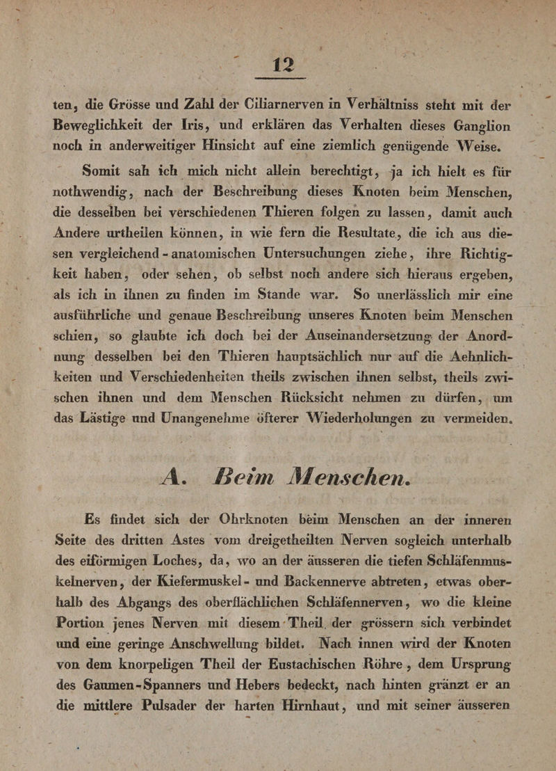 ten, die Grösse und Zahl der Ciliarnerven in Verhältnis steht mit der Beweglichkeit der Iris, und erklären das Verhalten dieses Ganglion noch in anderweitiger Hinsicht auf eine ziemlich genügende Weise. Somit sah ich mich nicht allein berechtigt, ja ich hielt es für nothwendig, nach der Beschreibung dieses Knoten beim Menschen, die desselben bei verschiedenen Thieren folgen zu lassen, damit auch Andere urtheilen können, in wie fern die Resultate, die ich aus die¬ sen vergleichend - anatomischen Untersuchungen ziehe, ihre Richtig¬ keit haben, oder sehen, ob selbst noch andere sich hieraus ergeben, als ich in ihnen zu finden im Stande war. So unerlässlich mir eine ausführliche und genaue Beschreibung imseres Knoten beim Menschen schien, so glaubte ich doch bei der Auseinandersetzung der Anord¬ nung desselben bei den Thieren hauptsächlich nur auf die Aehnlich- keiten imd Verschiedenheiten theils zwischen ihnen selbst, theils zwi¬ schen ihnen und dem Menschen Rücksicht nehmen zu dürfen, um das Lästige und Unangenehme öfterer Wiederholungen zu vermeiden. A. Beim Menschen. Es findet sich der Ohrknoten beim Menschen an der inneren Seite des dritten Astes vom dreigetheilten Nerven sogleich unterhalb des eiförmigen Loches, da, wo an der äusseren die tiefen Schläfenmus- kelnerven, der Kiefermuskel - und Backennerve abtreten, etwas ober¬ halb des Abgangs des oberflächlichen Schläfennerven, wo die kleine Portion jenes Nerven mit diesem 'Theil. der grossem sich verbindet und eine geringe Anschwellung bildet. Nach innen wird der Knoten von dem knorpeligen Theil der Eustachischen Röhre , dem Ursprung des Gaumen-Spanners und Hebers bedeckt, nach hinten gränzt er an die mittlere Pulsader der harten Hirnhaut, und mit seiner äusseren •cc '