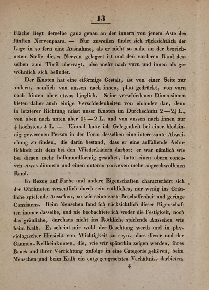 Fläche liegt derselbe ganz genau an der innern von jenem Aste des fünften Nervenpaars. — Nur zuweilen findet sich rücksichtlich der Lage in so fern eine Ausnahme, als er nicht so nahe an der bezeich- neten Stelle dieses Nerven gelagert ist und den vorderen Rand des¬ selben zum Theil überragt, also mehr nach vorn und innen als ge¬ wöhnlich sich befindet. Der Knoten hat eine eiförmige Gestalt, ist von einer Seite zur andern, nämlich von aussen nach innen, platt gedrückt, von vorn nach hinten aber etwas länglich. Seine verschiedenen Dimensionen bieten'daher auch einige Verschiedenheiten von einander dar, denn in letzterer Richtung misst unser Knoten im Durchschnitt 2— 24- L., ,y / von oben nach unten aber If— 2 L. und von aussen nach innen nur f höchstens | L. — Einmal hatte ich Gelegenheit bei einer blödsin¬ nig gewesenen Person in der Form desselben eine interessante Abwei¬ chung zu finden, die darin bestand, dass er eine aufiallende Aehn- lichkeit mit dem bei den Wiederkäuern darbot: er war nämlich wie bei diesen mehr halbmondförmig gestaltet, hatte einen obern conca- ven etwas dünnem und einen unteren convexen mehr angeschwollenen Rand. In Bezug auf Farbe und andere Eigenschaften characterisirt sich der Ohrknoten wesentlich durch sein röthliches, nur wenig ins Gräu¬ liche spielende Aussehen, so wie seine zarte Beschaffenheit und geringe Consistenz. Beim Menschen fand ich rücksichtlich dieser Eigenschaf¬ ten immer dasselbe, und nie beobachtete ich weder die Festigkeit, noch das gräuliche, durchaus nicht ins Röthliche spielende Aussehen wie beim Kalb. Es scheint mir wrohl der Beachtung werth und in phy¬ siologischer Hinsicht von Wichtigkeit zu seyn, dass dieser und der Gaumen-Keilbeinknoten, die, wie wir späterhin zeigen werden, ihres Baues und ihrer Verrichtung zufolge in eine Categorie gehören, beim 3fenschen und beim Kalb ein entgegengesetztes Verhältniss darbieten. 4