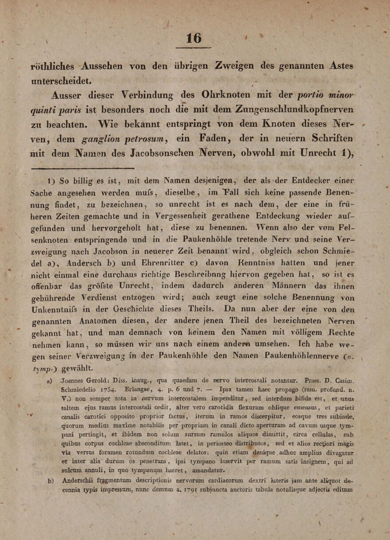 rötliliclies Aussehen von den übrigen Zweigen des genannten Astes unterscheidet. t \ Ausser dieser Verbindung des Ohrknoten mit der portio minor quinti paris ist besonders noch die mit dem Zungenschlundkopfnerven zu beachten. Wie bekannt entspringt von dem Knoten dieses Ner~ * ven, dem ganglion petrosum, ein Faden, der in neuern Schriften mit dem Namen des Jacobsonschen Nerven, obwohl mit Unrecht 1), 1) So billig es ist, mit dem Namen desjenigen, der als der Entdecker einer Sache angesehen werden mufs, dieselbe , im “Fall sich keine passende Benen¬ nung findet, zu bezeichnen, so unrecht ist es nach dem, der eine in frü¬ heren Zeiten gemachte und in Vergessenheit gerathene Entdeckung wieder auf¬ gefunden und hervorgeholt hat, diese zu benennen. Wenn also der vom Fel¬ senknoten entspringende und in die Paukenhöhle tretende Nerv und seine Ver¬ zweigung nach Jacobson in neuerer Zeit benannt wird, obgleich schon Schmie¬ del a), Andersch b) und Ehrenritter c) davon Kennlniss hatten und jener nicht einmal eine durchaus richtige Beschreibnng hiervon gegeben hat, so ist es offenbar das gröfste Unrecht, indem dadurch anderen Männern das ihnen gebührende Verdienst entzogen wird; auch zeugt eine solche Benennung von Unkenntnifs in der Geschichte dieses Theils. Da nun aber der eine von den genannten Anatomen diesen, der andere jenen Th eil des bezeichnten Nerven gekannt hat, und man demnach von keinem den Namen mit völligem Rechte nehmen kann, so müssen wir uns nach einem andern umsehen. Ich habe we¬ gen seiner Verzweigung in der Paukenhöhle den Namen Paukenhöhlennerve O* tytnp0 gewählt. a) Joannes Gerold: Diss. inaug., qua quaedani de nervo intercostali notantur. Praes. D. Casim. S.ckmiedelio 1754. Erlangae, 4. p. 6 und 7. — Ipsa tarnen baec propago (raru. profund, n. V.) non semper tota in nervum intercostalem impenditur, sed interdum bifida est, et unus saltem ejus ramus intercostali cedit, alter vero carotidis flexuram oblique emensos, et parieii canalis carotici opposito proprior factus, iterum in ramos discerpitur, eosque tres subinde, q'uorum mediüs maxime notabiiis per propriam in canali dicto aperturam ad cavum usque tym- pani pertingit, et ibidem non solum sursum ramulos aliquos dimittit, circa cellulas, sub quibus corpus cocbleae absconditum latet, in periosteo distributos, sed et alios rec^iori magis via versus foramen rotundum cocbleae delatos: quin etiam denique. adbuc amplius divagatur et inier alia durum os penetrans, ipsi tympano inservit per ramum satis insignem, qui ad sulcüm annuli, in quo tympanum liaeret, amandatur. b) Anderscbii fragmentum descriptionis nervorum cardiacorum dextri lateris jam ante aliquot do- cennia typis Impressum, nunc demum a. 1791 subjuncta auctoris tabula notulisque adjectis editum