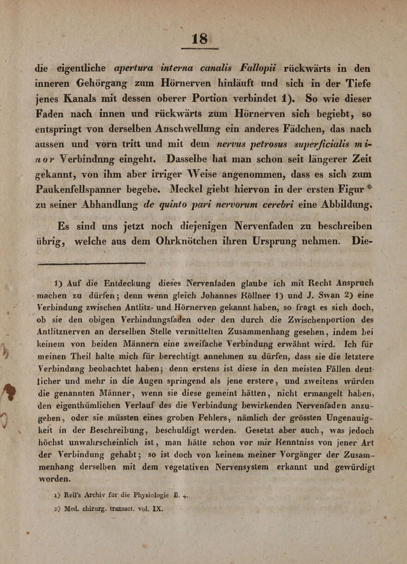 die eigentliche apertura interna canalis Fallopii rückwärts in den inneren Gehör gang zum Hömeryen hinlauft und sich in der Tiefe jenes Kanals mit dessen oberer Portion verbindet 1), So wie dieser Faden nach innen und rückwärts zum Hörnerven sich begiebt, so entspringt von derselben Anschwellung ein anderes Fadchen, das nach aussen und vorn tritt und mit dem nervns petrosus superficialis rni- nor Verbindnng eingeht. Dasselbe hat man schon seit längerer Zeit gekannt, von ihm aber irriger Weise angenommen, dass es sich zum Paukenfellspanner begebe. Meckel giebt hiervon in der ersten Figur * zu seiner Abhandlung de quinto pari nervorum cerebri eine Abbildung. Es sind uns jetzt noch diejenigen Nervenfaden zu beschreiben übrig, welche aus dem Ohrknötchen ihren Ursprung nehmen. Die- 1) Auf die Entdeckung dieses Nervenfaden glaube ich mit Recht Anspruch machen zu dürfen; denn wenn gleich Johannes Köllner 1) und J. Swan 2) eine Verbindung zwischen Antlitz- und Hörnerven gekannt haben, so fragt es sich doch, ob sie den obigen Verbindungsfaden oder den durch die Zwischenporlion des Antlitznerven an derselben Stelle vermittelten Zusammenhang gesehen, indem bei keinem von beiden Männern eine zweifache Verbindung erwähnt wird. Ich für meinen Theil halte mich für berechtigt annehmen zu dürfen, dass sie die letztere Verbindung beobachtet haben; denn erstens ist diese in den meisten Fällen deut¬ licher und mehr in die Augen springend als jene erstere, und zweitens würden die genannten Männer, wenn sie diese gemeint hätten, nicht ermangelt haben, den eigenthümliehen Verlauf des die Verbindung bewirkenden Nervenfaden anzu¬ geben, oder sie müssten eines groben Fehlers, nämlich der grössten Ungenauig¬ keit in der Beschreibung, beschuldigt werden. Gesetzt aber auch, was jedoch höchst unwahrscheinlich ist, man hätte schon vor mir Kenntniss von jener Art der Verbindung gehabt; so ist doch von keinem meiner Vorgänger der Zusam¬ menhang derselben mit dem vegetativen Nervensystem erkannt und gewürdigt worden. X,) Reifs Archiv für die Physiologie £. 4. 2) Med. Chirurg. Iransact. vol. IX.
