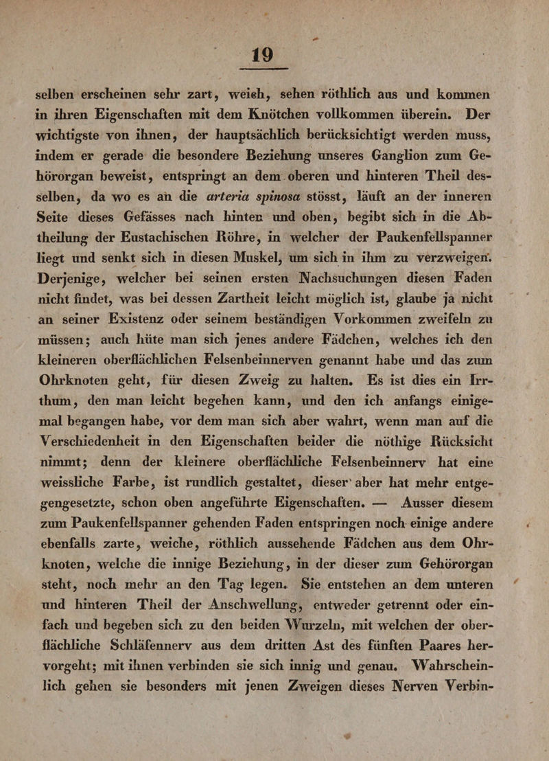 selben erscheinen sehr zart, weieh, sehen röthlich aus und kommen in ihren Eigenschaften mit dem Knötchen vollkommen überein. Der wichtigste von ihnen, der hauptsächlich berücksichtigt werden muss, indem er gerade die besondere Beziehung unseres Ganglion zum Ge¬ hörorgan beweist, entspringt an dem oberen und hinteren Theil des¬ selben, da wo es an die artcria spinosa stösst, läuft an der inneren Seite dieses Gefässes nach hinten und oben, begibt sich in die Ab¬ theilung der Eustachischen Röhre, in welcher der Paukenfellspanner liegt und senkt sich in diesen Muskel, um sich in ihm zu verzweigen'. Derjenige, welcher bei seinen ersten Nachsuchungen diesen Faden nicht findet, was bei dessen Zartheit leicht möglich ist, glaube ja nicht an seiner Existenz oder seinem beständigen Vorkommen zwreifehi zu müssen; auch hüte man sich jenes andere Fadchen, welches ich den kleineren oberflächlichen Felsenbeinnerven genannt habe tmd das zum Ohrknoten geht, für diesen Zweig zu halten. Es ist dies ein Irr¬ thum, den man leicht begehen kann, und den ich anfangs einige¬ mal begangen habe, vor dem man sich aber wahrt, wenn man auf die Verschiedenheit in den Eigenschaften beider die nöthige Rücksicht nimmt; denn der kleinere oberflächliche Felsenbeinnerv hat eine weissliche Farbe, ist rundlich gestaltet, dieser1 aber hat mehr entge¬ gengesetzte, schon oben angeführte Eigenschaften. — Ausser diesem zum Paukenfellspanner gehenden Faden entspringen noch einige andere ebenfalls zarte, weiche, röthlich aussehende Fädchen aus dem Ohr¬ knoten, welche die innige Beziehung, in der dieser zum Gehörorgan steht, noch mehr an den Tag legen. Sie entstehen an dem unteren und hinteren Theil der Anschwellung, entweder getrennt oder ein¬ fach und begeben sich zu den beiden Wurzeln, mit welchen der ober¬ flächliche Schläfennerv aus dem dritten Ast des fünften Paares her¬ vorgeht; mit ihnen verbinden sie sich innig und genau. Wahrschein¬ lich gehen sie besonders mit jenen Zweigen dieses Nerven Verbin-