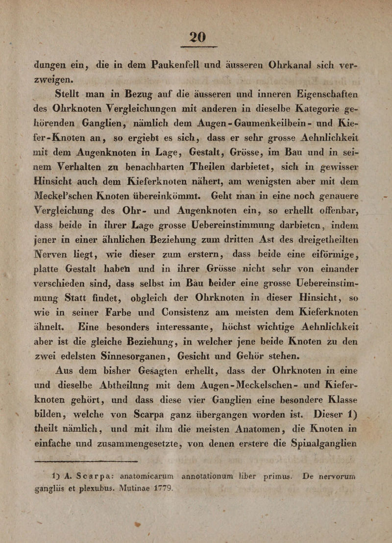 dangen ein, die in dem Paukenfell und äusseren Olirkanai sich ver¬ zweigen. Stellt man in Bezug auf die äusseren und inneren Eigenschaften des Ohrknoten Vergleichungen mit anderen in dieselbe Kategorie ge¬ hörenden Ganglien, nämlich dem Augen - Gaumenkeiib ein - und Kie¬ fer-Knoten an, so ergiebt es sich, dass er sehr grosse Aehnlichkeit mit dem Augenknoten in Lage, Gestalt, Grösse, im Bau und in sei¬ nem Verhalten zu benachbarten Theilen darbietet, sich in gewisser Hinsicht auch dem Kieferknoten nähert, am wenigsten aber mit dem MeckePschen Knoten übereinkömmt. Geht man in eine noch genauere Vergleichung des Ohr- und Augenknoten ein, so erhellt offenbar, dass beide in ihrer Lage grosse Uebereinstimmung darbieten, indem jener in einer ähnlichen Beziehung zum dritten Ast des dreigetheiiten Nerven liegt, wie dieser zum erstem, dass beide eine eiförmige, platte Gestalt haben imd in ihrer Grösse nicht sehr von einander verschieden sind, dass selbst im Bau beider eine grosse Uebereinstim¬ mung Statt findet, obgleich der Ohrknoten in dieser Hinsicht, so wie in seiner Farbe und Consistenz am meisten dem Kieferknoten ähnelt. Eine besonders interessante, höchst wichtige Aehnlichkeit aber ist die gleiche Beziehimg, in welcher jene beide Knoten zu den zwei edelsten Sinnesorganen, Gesicht imd Gehör stehen. Aus dem bisher Gesagten erhellt, dass der Ohrknoten in eine und dieselbe Abtheilung mit dem Augen - Meckelschen - und Kiefer¬ knoten gehört, und dass diese vier Ganglien eine besondere Klasse bilden, welche von Scarpa ganz übergangen worden ist. Dieser 1) theilt nämlich, und mit ihm die meisten Anatomen, die Knoten in einfache und zusammengesetzte, von denen erstere die Spinalganglien i) A. Scarpa: anatomicarum annotatiormm liber primus« De nervorum gangliis et plexdbus. Mutinae 1779,
