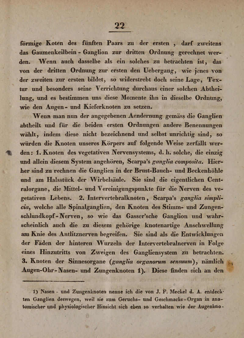 förmige Roten des fünften Paars zu der ersten , darf zweitens das Gaumenkeilbein - Ganglion zur dritten Ordnung gerechnet wer¬ den. Wenn auch dasselbe als ein solches zu betrachten ist, das von der dritten Ordnung zur ersten den Uebergang, wie jenes von der zweiten zur ersten bildet, so widerstrebt doch seine Lage, Tex¬ tur und besonders seine Verrichtung durchaus einer solchen Abthei¬ lung, und es bestimmen uns diese Momente ihn in dieselbe Ordnung, wie den Augen- und Rieferknoten zu setzen. Wenn man nun der angegebenen Aendernimg gemäss die Ganglien abtheilt imd für die beiden ersten Ordnungen andere Benennungen wählt, indem diese nicht bezeichnend und selbst unrichtig sind, so würden die Rnoten unseres Rörpers auf folgende Weise zerfallt wer- % den: 1. Rnoten des vegetativen Nervensystems, d. h. solche, die einzig und allein diesem System angehören, Scarpa’s gctnglia composita. Hier¬ her sind zu rechnen die Ganglien in der Brust-Bauch- und Beckenhöhle und am Halsstück der Wirbelsäule. Sie sind die eigentlichen Cent¬ ralorgane, die Mittel- und Vereinigungspunkte für die Nerven des ve¬ getativen Lebens. 2. Intervertebralknoten, Scarpa’s ganglia sbnpli- cia, welche alle Spinalganglien, den Rnoten des Stimm- und Zungen- schlundkopf-Nerven, so wie das Gasser’sche Ganglion und wahr¬ scheinlich auch die zu diesem gehörige knotenartige Anschwellung am Knie des Antlitznerven begreifen. Sie sind als die Entwicklungen der Fäden der hinteren Wurzeln der Intervertebralnerven in Folge eines Hinzutritts von Zweigen des Gangliensystem zu betrachten. 3. Rnoten der Sinnesorgane (ganglia organorum sensuum), nämlich Augen-Ohr - Nasen- und Zungenknoten 1). Diese finden sich an den 1) Nasen ~ und Zungenknoten nenne ich die von J. F. Meckel d. A. entdeck¬ ten Ganglien deswegen, weil sie zum Geruchs- und Geschmacks-Organ in ana¬ tomischer und physiologischer Hinsicht sich eben so verhalten wie der Augenkno-