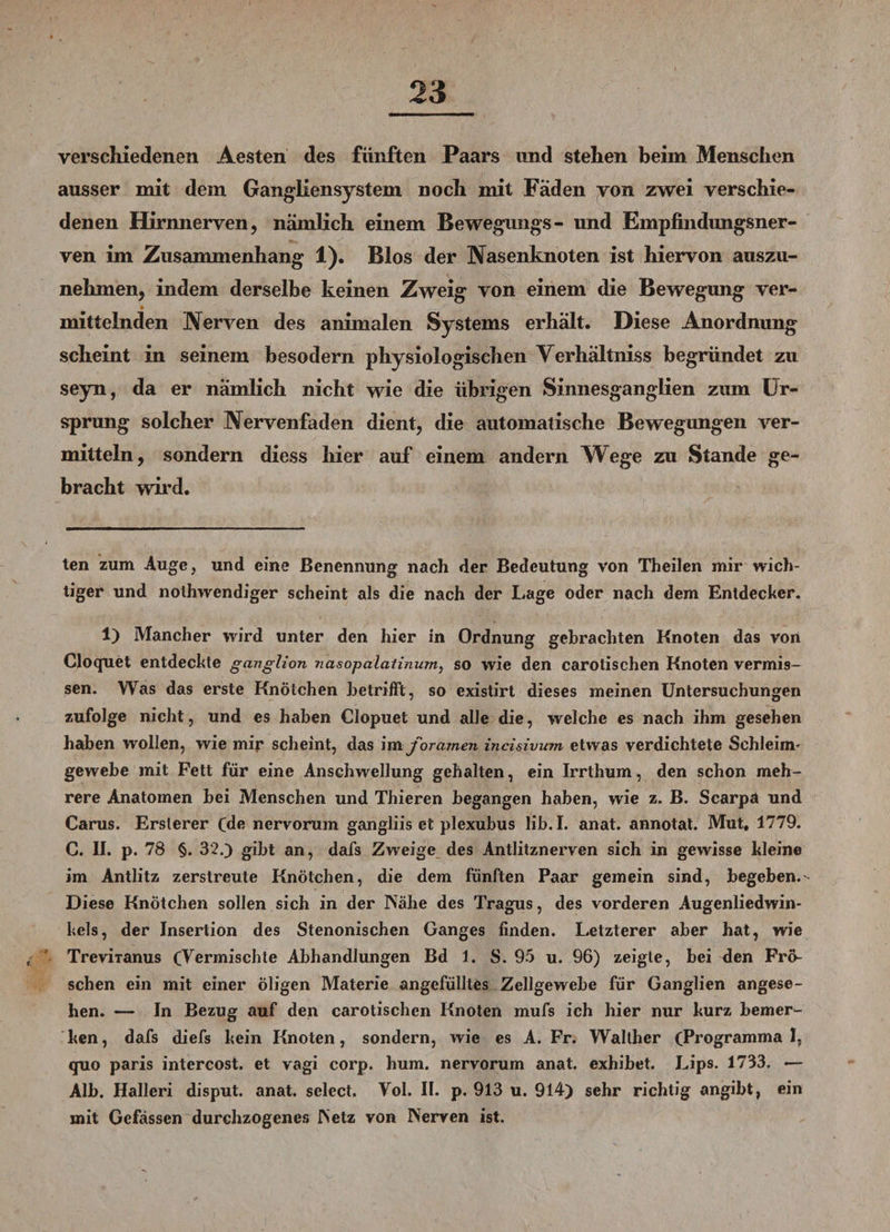 verschiedenen Aesten des fünften Paars und stehen beim Menschen ausser mit dem Gangliensystem noch mit Fäden von zwei verschie¬ denen Hirnnerven, nämlich einem Bewegungs- und Empfindungsner¬ ven im Zusammenhang 1). Bios der Nasenknoten ist hiervon auszu¬ nehmen, indem derselbe keinen Zweig von einem die Bewegimg ver¬ mittelnden Nerven des animalen Systems erhält. Diese Anordnung scheint in seinem besodern physiologischen Verhältniss begründet zu seyn, da er nämlich nicht wie die übrigen Sinnesganglien zum Ur¬ sprung solcher Nervenfaden dient, die automatische Bewegungen ver¬ mitteln, sondern diess hier auf einem andern Wege zu Stande ge¬ bracht wird. ten zum Auge, und eine Benennung nach der Bedeutung von Theilen mir wich¬ tiger und nolhwendiger scheint als die nach der Lage oder nach dem Entdecker. 1) Mancher wird unter den hier in Ordnung gebrachten Knoten das von Cloquet entdeckte gavglion nasopalaiinum, so wie den carotischen Knoten vermis¬ sen. Was das erste Knötchen betrifft, so existirt dieses meinen Untersuchungen zufolge nicht, und es haben Clopuet und alle die, welche es nach ihm gesehen haben wollen, wie mir scheint, das im foramen incisivum etwas verdichtete Schleim* gewebe mit Fett für eine Anschwellung gehalten, ein Irrthum, den schon meh¬ rere Anatomen bei Menschen und Thieren begangen haben, wie z. B. Scarpa und Carus. Ersterer (de nervorum gangliis et plexubus lib. I. anat. annotat. Mut, 1779. C. II. p. 78 §. 32.) gibt an, dafs Zweige des Antlitznerven sich in gewisse kleine im Antlitz zerstreute Knötchen, die dem fünften Paar gemein sind, begeben.' Diese Knötchen sollen sich in der Nähe des Tragus, des vorderen Augenliedwin* kels, der Insertion des Stenonischen Ganges finden. Letzterer aber hat, wie Treviianus (Vermischte Abhandlungen Bd 1. S. 95 u. 96) zeigte, bei den Frö¬ schen ein mit einer Öligen Materie angefülltes Zellgewebe für Ganglien angese¬ hen. — In Bezug auf den carotischen Knoten mufs ich hier nur kurz bemer¬ ken, dafs diefs kein Knoten, sondern, wie es A. Fr. Walther (Programmal, quo paris intercost. et vagi corp. hum. nervorum anat. exhibet. Lips. 1733. «— Alb. Halleri disput. anat. select. Vol. II. p. 913 u. 914) sehr richtig angibt, ein mit Gefässen durchzogenes Netz von Nerven ist.