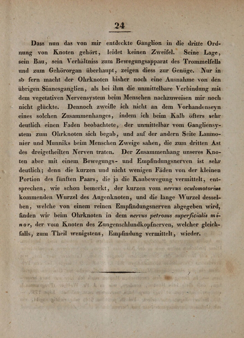 Dass nun das von mir entdeckte Ganglion in die dritte Ord¬ nung von Knoten gehört, leidet keinen Zweifel. Seine Lage, sein Bau, sein Verhältnis zum Bewegungsapparat des Trommelfells und zum Gehörorgan überhaupt, zeigen diess zur Genüge, Nur in sh fern macht der Ohrknoten bisher noch eine Ausnahme von den übrigen Sinnesganglien, als bei ihm die unmittelbare Verbindung mit dem vegetativen Nervensystem beim Menschen nachzuweisen mir noch nicht glückte. Dennoch zweifle ich nicht an dem Vorhandenseyn eines solchen Zusammenhanges, indem ich beim Kalb öfters sehr deutlich einen Faden beobachtete, der unmittelbar vom Gangliensy¬ stem zum Ohrknoten sich begab, und auf der andern Seite Laumo¬ nier und Munniks beim Menschen Zweige sahen, die zum dritten Ast des dreigetheilten Nerven traten. Der Zusammenhang unseres Kno¬ ten aber mit einem Bewegungs- und Empfindungsnerven ist sehr deutlich; denn die kurzen und nicht wenigen Faden von der kleinen Portion des fünften Paars, die ja die Kaubewegung vermittelt, ent¬ sprechen, wie schon bemerkt, der kurzen vom nervus oculomotorius kommenden Wurzel des Augenknoten, und die lange Wurzel dessel¬ ben, welche von einem reinen Empfindungsnerven abgegeben wird, finden wir beim Ohrknoten in dem nervus petrosus superficialis mi- nor, der vom Knoten des Zungensehlundkopfherven, welcher gleich¬ falls, zum Theil wenigstens, Empfindung vermittelt, weder. ✓