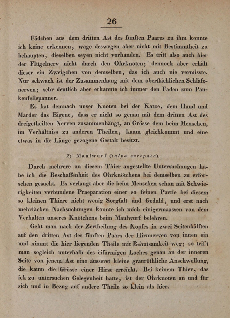 Fädchen aus dem dritten Ast des fünften Paares zu ilim konnte ich keine erkennen, wage deswegen aber nicht mit Bestimmtheit zu behaupten, dieselben seyen nicht vorhanden. Es tritt also auch hier der Flügelnerv nicht durch den Ohrknoten; dennoch aber erhält dieser ein Zweigehen von demselben, das ich auch nie vermisste. Kur schwach ist der Zusammenhang mit dem oberflächlichen Schläfe¬ nerven; sehr deutlich aber erkannte ich immer den Faden zum Pau¬ kenfellspanner. Es hat demnach unser Knoten bei der Katze, dem Hund und Marder das Eigene, dass er nicht so genau mit dem dritten Ast des dreigetheilten Nerven zusammenhängt, an Grösse dem beim Menschen, im Yerhältniss zu anderen Theilen, kaum gleichkommt und eine etwas in die Länge gezogene Gestalt besitzt. 2) Maulwurf (talpa eu r op ae a). Durch mehrere an diesem Thier angestellte Untersuchungen ha¬ be ich die Beschaffenheit des Ohrknötchens bei demselben zu erfor¬ schen gesucht. Es verlangt aber die beim Menschen schon mit Schwie¬ rigkeiten verbundene Praeparation einer so feinen Partie bei diesem so kleinen Thiere nicht wenig Sorgfalt und Geduld, und erst nach mehrfachen Nachsuchungen konnte ich mich einigermaassen von dem Verhalten unseres Knötchens beim Maulwurf belehren. Geht man nach der Zertheilnng des Kopfes in zwei Seitenhälften auf den dritten Ast des fünften Paars der Hirnnerven von innen ein und nimmt die hier liegenden Theile mit Behutsamkeit weg; so trifTt man sogleich unterhalb des eiförmigen Loches genau an der inneren Seite von jenem Ast eine äusserst kleine grauröthliche Anschwellung, die kaum die Grösse einer Hirse erreicht. Bei keinem Thier, das ich zu untersuchen Gelegenheit hatte, ist der Ohrknoten an und für sich und in Bezug auf andere Theile so klein als hier.