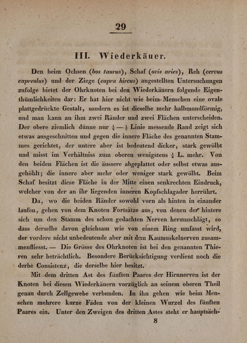I 29 III. Wiederkäuer. Den beim Ochsen (Los taurus), Schaf (ovis aries), Reh (cervus capreolus) und der Ziege (capra hircus) angestellten Untersuchungen zufolge bietet der Ohrknoten bei den Wiederkäuern folgende Eigen¬ tümlichkeiten dar: Er hat hier nicht wie beim Menschen eine ovale plattgedrückte Gestalt, sondern es ist dieselbe mehr halbmondförmig, und man kann an ihm zwei Ränder und zwei Flächen unterscheiden. Der obere ziemlich dünne nur 4 — 4 Linie messende Rand zeigt sich etwas ausgeschnitten und gegen die innere Fläche des genannten Stam¬ mes gerichtet, der untere aber ist bedeutend dicker, stark gewölbt und misst im Yerhältniss zum oberen wenigstens L. mehr. Von den beiden Flächen ist die äussere abgeplattet oder selbst etwas aus¬ gehöhlt; die innere aber mehr oder weniger stark gewölbt. Beim Schaf besitzt diese Fläche in der Mitte einen senkrechten Eindruck, welcher von der an ihr liegenden inneren Kopfschlagader herrührt. Da, wo die beiden Ränder sowohl vorn als hinten in einander laufen, gehen von dem Knoten Fortsätze aus, von denen dei1“ hintere sich um den Stamm des schon gedachten Nerven herumschlägt, so dass derselbe davon gleichsam wie von einem Ring umfasst wird, der vordere nicht unbedeutende aber mit dem Kaumuskelnerven zusam- menfliesst.— Die Grösse des Ohrknoten ist bei den genannten Thie- ren sehr beträchtlich. Besondere Berücksichtigung verdient noch die derbe Consistenz, die derselbe hier besitzt. Mit dem dritten Ast des fünften Paares der Hirnnerven ist der Knoten bei diesen Wiederkäuern vorzüglich an seinem oberen Theil genau durch Zellgewebe verbunden. In ihn gehen wie beim Men¬ schen mehrere kurze Fäden von der kleinen Wurzel des fünften Paares ein. Unter den Zweigen des dritten Astes steht er hauptsäch- 8