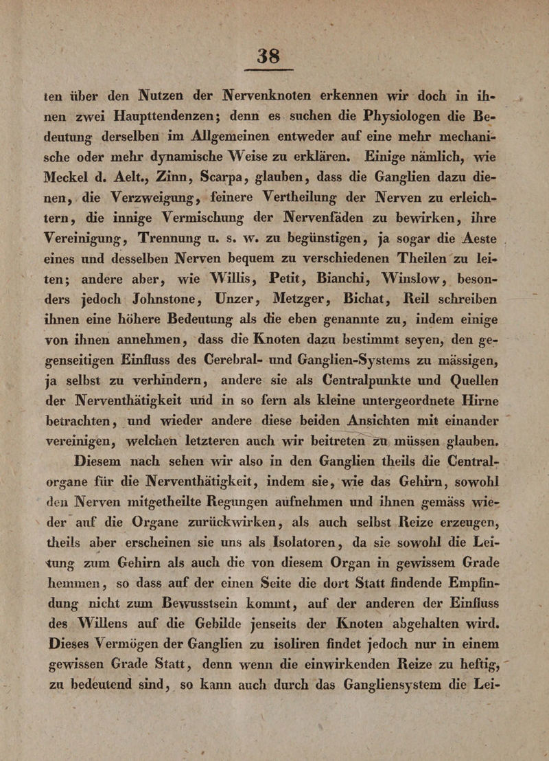 ten über den Nutzen der Nervenknoten erkennen wir dock in ih¬ nen zwei Haupttendenzen; denn es suchen die Physiologen die Be¬ deutung derselben im Allgemeinen entweder auf eine mehr mechani¬ sche oder mehr dynamische Weise zu erklären. Einige nämlich, wie Meckel d. Aelt., Zinn, Scarpa, glauben, dass die Ganglien dazu die¬ nen, die Verzweigung, feinere Vertheilung der Nerven zu erleich¬ tern, die innige Vermischung der Nervenfäden zu bewirken, ihre Vereinigung, Trennung u. s. w. zu begünstigen, ja sogar die Aeste eines und desselben Nerven bequem zu verschiedenen Theilen zu lei¬ ten; andere aber, wie Willis, Petit, Bianchi, Winslow, beson¬ ders jedoch Johnstone, Unzer, Metzger, Bichat, Reil schreiben ihnen eine höhere Bedeutung als die eben genannte zu, indem einige von ihnen annehmen, dass die Knoten dazu bestimmt seyen, den ge¬ genseitigen Einfluss des Cerebral- imd Ganglien-Systems zu massigen, ja selbst zu verhindern, andere sie als Centralpunkte und Quellen der Nerventhätigkeit und in so fern als kleine untergeordnete Hirne betrachten, und wieder andere diese beiden Ansichten mit einander vereinigen, welchen letzteren auch wir beitreten zu müssen glauben. Diesem nach sehen wir also in den Ganglien theils die Central¬ organe für die Nerventhätigkeit, indem sie, wie das Gehirn, sowohl den Nerven mitgetheilte Regimgen aufnehmen und ihnen gemäss wie¬ der auf die Organe zurückwirken, als auch selbst Reize erzeugen, theils aber erscheinen sie uns als Isolatoren, da sie sowohl die Lei¬ tung zum Gehirn als auch die von diesem Organ in gewissem Grade hemmen, so dass auf der einen Seite die dort Statt findende Empfin¬ dung nicht zum Bewusstsein kommt, auf der anderen der Einfluss des Willens auf die Gebilde jenseits der Knoten abgehalten wird. Dieses Vermögen der Ganglien zu isoliren findet jedoch nur in einem gewissen Grade Statt, denn wenn die einwirkenden Reize zu heftig, zu bedeutend sind, so kann auch durch das Gangliensystem die Lei-