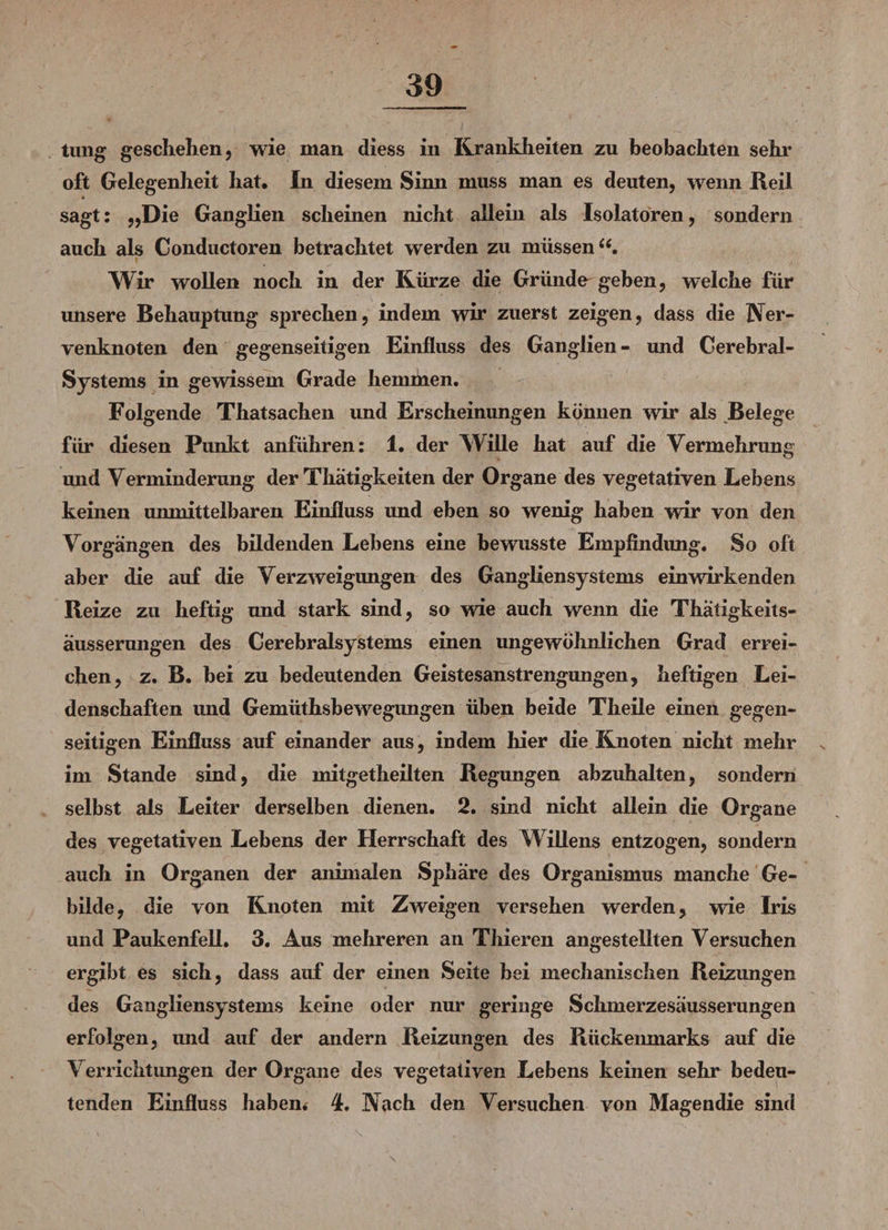 tung geschehen, wie man diess in Krankheiten zu beobachten sehr oft Gelegenheit hat. In diesem Sinn muss man es deuten, wenn Reil sagt: „Die Ganglien scheinen nicht allein als Isolatoren, sondern auch als Conductoren betrachtet werden zu müssen Wir wollen noch in der Kürze die Gründe geben, welche für unsere Behauptung sprechen, indem wir zuerst zeigen, dass die Ner¬ venknoten den gegenseitigen Einfluss des Ganglien- und Cerebral- Systems in gewissem Grade hemmen. Folgende Thatsachen und Erscheinungen können wir als Belege für diesen Punkt anführen: 1. der Wille hat auf die Vermehrung und Verminderung der Thatigkeiten der Organe des vegetativen Lebens keinen unmittelbaren Einfluss und eben so wenig haben wir von den Vorgängen des bildenden Lebens eine bewusste Empfindung. So oft aber die auf die Verzweigimgen des Gangliensystems ein wirkenden Reize zu heftig und stark sind, so wie auch wenn die Thatigkeits- äusserungen des Cerebralsystems einen ungewöhnlichen Grad errei¬ chen, z. B. bei zu bedeutenden Geistesanstrengungen, heftigen Lei¬ denschaften und Gemüthsbewegungen üben beide Theile einen gegen¬ seitigen Einfluss auf einander aus, indem hier die Knoten nicht mehr im Stande sind, die mitgetheilten Regungen abzuhalten, sondern selbst als Leiter derselben dienen. 2. sind nicht allein die Organe des vegetativen Lebens der Herrschaft des Willens entzogen, sondern auch in Organen der animalen Sphäre des Organismus manche Ge¬ bilde, die von Knoten mit Zweigen versehen werden, wie Iris und Paukenfell. 3. Aus mehreren an Thieren angestellten Versuchen ergibt es sich, dass auf der einen Seite bei mechanischen Reizungen des Gangliensystems keine oder nur geringe Schmerzesäusserungen erfolgen, und auf der andern Reizungen des Rückenmarks auf die Verrichtungen der Organe des vegetativen Lebens keinen sehr bedeu¬ tenden Einfluss haben* 4. Nach den Versuchen von Magendie sind