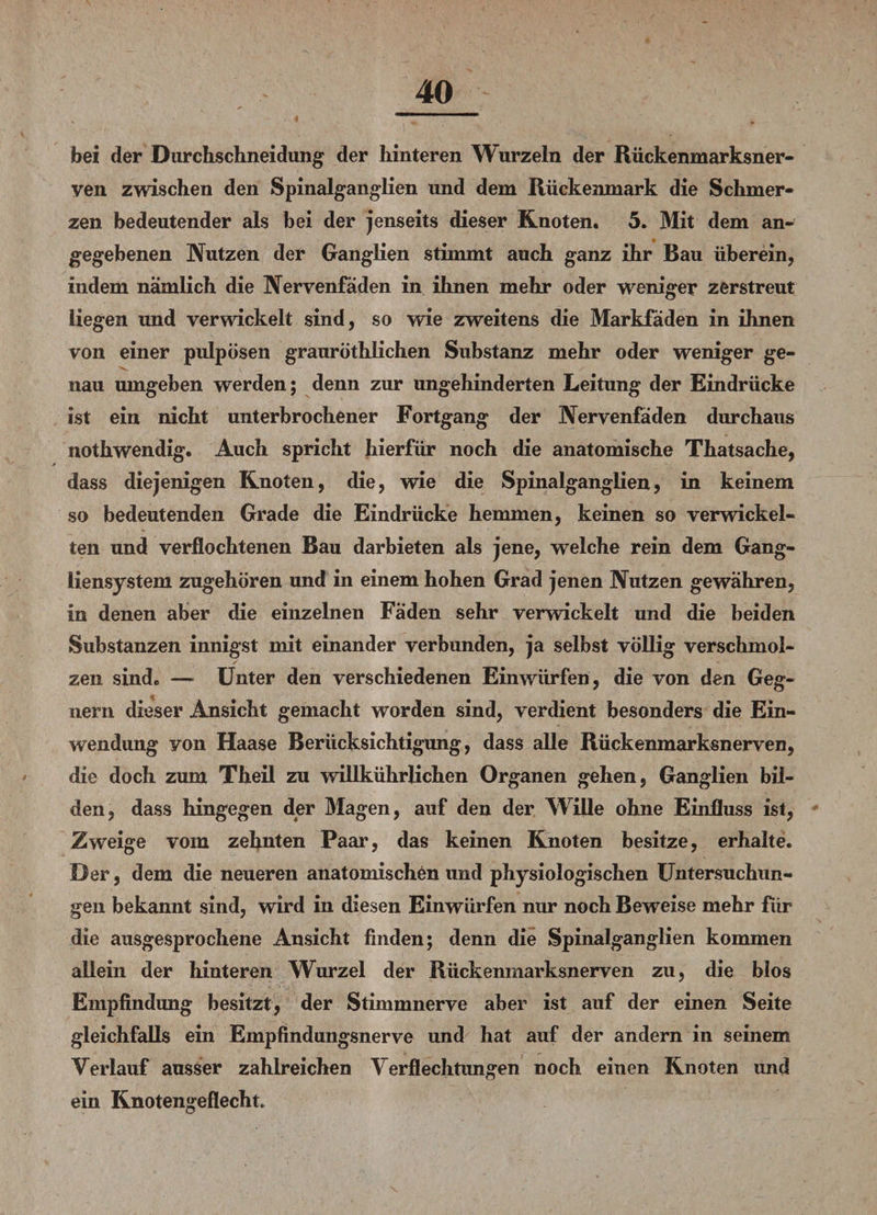 bei der Durchschneidung der hinteren Wurzeln der Rückenmarksner¬ ven zwischen den Spinalganglien und dem Rückenmark die Schmer¬ zen bedeutender als bei der jenseits dieser Knoten. 5. Mit dem an- gegebenen Nutzen der Ganglien stimmt auch ganz ihr Bau überein, indem nämlich die Nervenfäden in ihnen mehr oder weniger zerstreut liegen und verwickelt sind, so wie zweitens die Markfäden in ihnen von einer pulpösen grauröthlichen Substanz mehr oder weniger ge- '■V. nau umgeben werden; denn zur ungehinderten Leitung der Eindrücke ist ein nicht unterbrochener Fortgang der Nervenfäden durchaus nothwendig. Auch spricht hierfür noch die anatomische Thatsache, dass diejenigen Knoten, die, wie die Spinalganglien, in keinem so bedeutenden Grade die Eindrücke hemmen, keinen so verwickel¬ ten und verflochtenen Bau dar bieten als jene, welche rein dem Gang¬ liensystem zugehören und in einem hohen Grad jenen Nutzen gewähren, in denen aber die einzelnen Fäden sehr verwickelt und die beiden Substanzen innigst mit einander verbunden, ja selbst völlig verschmol¬ zen sind. — Unter den verschiedenen Einwürfen, die von den Geg¬ nern dieser Ansicht gemacht worden sind, verdient besonders die Ein¬ wendung yon Haase Berücksichtigung, dass alle Rückenmarksnerven, die doch zum Theil zu willkührlichen Organen gehen, Ganglien bil¬ den, dass hingegen der Magen, auf den der Wille ohne Einfluss ist, Zweige vom zehnten Paar, das keinen Knoten besitze, erhalte. Der, dem die neueren anatomischen und physiologischen Untersuchun¬ gen bekannt sind, wird in diesen Einwürfen nur noch Beweise mehr fiir die ausgesprochene Ansicht finden; denn die Spinalganglien kommen allein der hinteren Wurzel der Rückenmarksnerven zu, die blos Empfindung besitzt, der Stimmnerve aber ist auf der einen Seite gleichfalls ein Empfindungsnerve und hat auf der andern in seinem Verlauf ausser zahlreichen Verflechtungen noch einen Knoten und ein Knotengeflechte