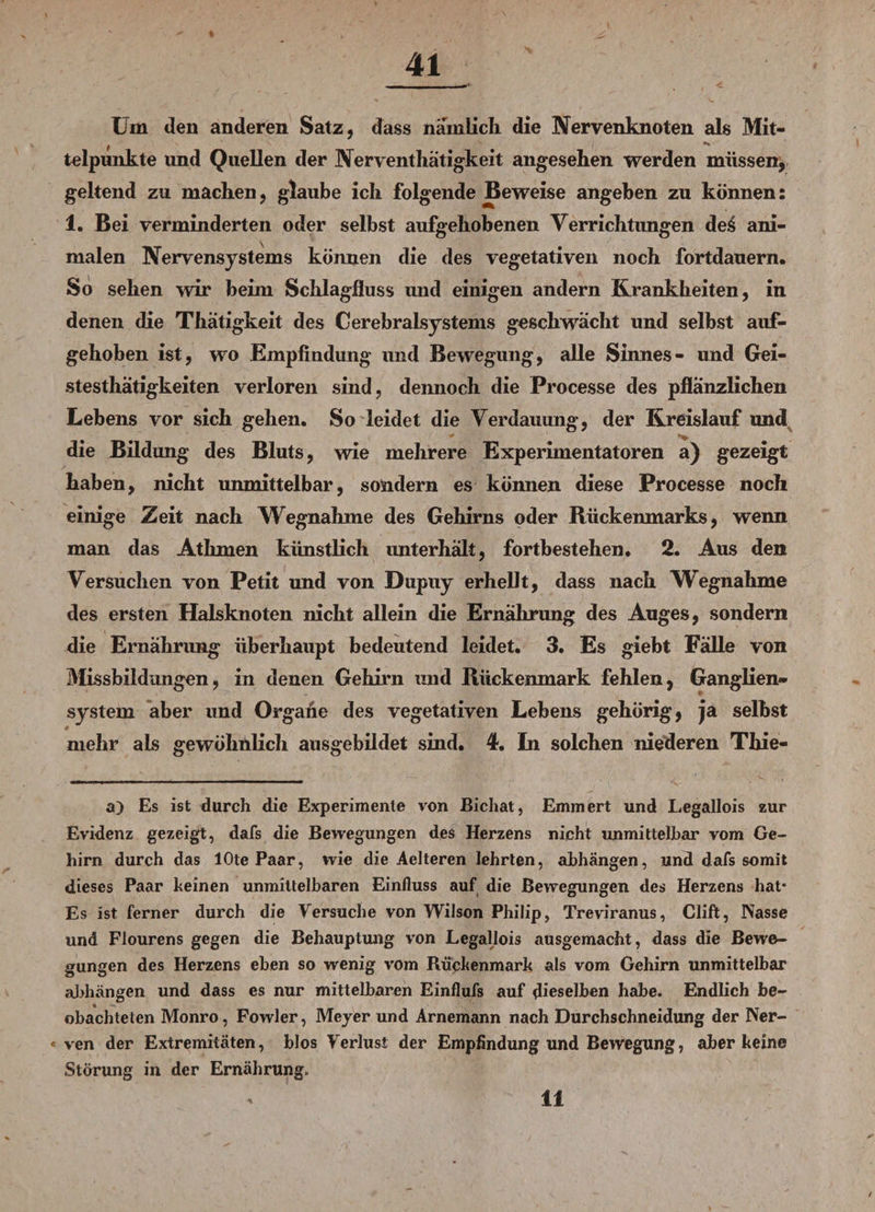 Um den anderen Satz, dass nämlich die Nervenknoten als Mit- , s # *» telpunkte imd Quellen der Nerventhätigkeit angesehen werden müssen, geltend zu machen, glaube ich folgende Beweise angeben zu können: 1. Bei verminderten oder selbst aufgehobenen Yerrichtimgen des ani¬ malen Nervensystems können die des vegetativen noch fortdauern* So sehen wir beim Schlagfluss und einigen andern Krankheiten, in denen die Thätigkeit des Cerebralsystems geschwächt und selbst auf¬ gehoben ist, wo Empfindung und Bewegung, alle Sinnes- und Gei- stesthätigkeiten verloren sind, dennoch die Processe des pflanzlichen Lebens vor sich gehen. So leidet die Verdauung, der Kreislauf und die Bildung des Bluts, wie mehrere Experimentatoren a) gezeigt haben, nicht unmittelbar, sondern es können diese Processe noch einige Zeit nach Wegnahme des Gehirns oder Rückenmarks, wenn man das Athmen künstlich unterhalt, fortbestehen. 2. Aus den Versuchen von Petit und von Dupuy erhellt, dass nach Wegnahme des ersten Halsknoten nicht allein die Ernährung des Auges, sondern die Ernährung überhaupt bedeutend leidet. 3. Es giebt Fälle von Missbildungen, in denen Gehirn und Rückenmark fehlen, Ganglien¬ system aber und Organe des vegetativen Lebens gehörig, ja selbst 0 mehr als gewöhnlich ausgebildet sind. 4. In solchen niederen Thie- a) Es ist durch die Experimente von Bichat, Emmert und Legallois zur Evidenz gezeigt, dafs die Bewegungen des Herzens nicht unmittelbar vom Ge¬ hirn durch das lOte Paar, wie die Aelteren lehrten, abhängen, und dafs somit dieses Paar keinen unmittelbaren Einfluss auf die Bewegungen des Herzens hat* Es ist ferner durch die Versuche von Wilson Philip, Treviranus, Clift, Nasse und Flourens gegen die Behauptung von Legallois ausgemacht, dass die Bewe¬ gungen des Herzens eben so wenig vom Rückenmark als vom Gehirn unmittelbar abhängen und dass es nur mittelbaren Einflufs auf dieselben habe. Endlich be¬ obachteten Monro, Fowler, Meyer und Arnemann nach Durchschneidung der Ner¬ ven der Extremitäten, blos Verlust der Empfindung und Bewegung, aber keine Störung in der Ernährung. 11