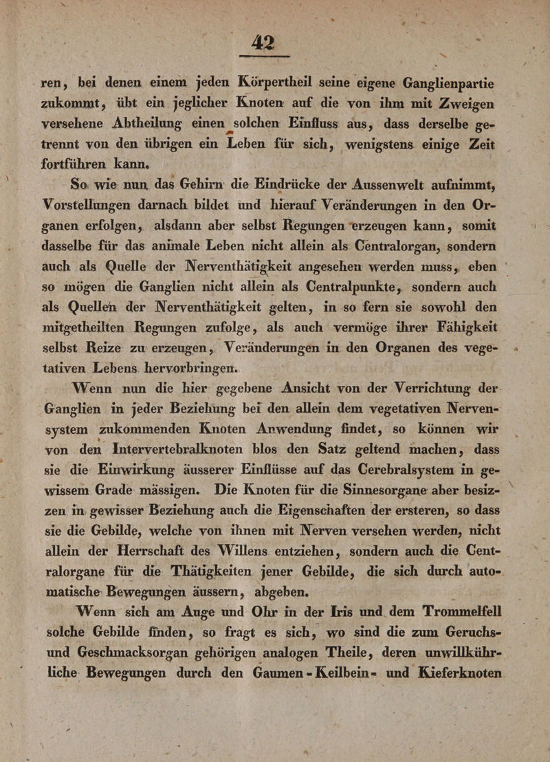 \ ren, bei denen einem jeden Körpertheil seine eigene Ganglienpartie zukommt, übt ein jeglicher Knoten auf die von ihm mit Zweigen versehene Abtheilung einen solchen Einfluss aus, dass derselbe ge¬ trennt von den übrigen ein Leben für sich, wenigstens einige Zeit fortführen kann. So wie nun das Gehirn die Eindrücke der Aussenwelt aufnimmt, Vorstellungen darnach bildet und hierauf Veränderungen in den Or¬ ganen erfolgen, alsdann aber selbst Regungen erzeugen kann, somit dasselbe für das animale Leben nicht allein als Centralorgan, sondern auch als Quelle der Nerventhätigkeit angesehen werden muss, eben so mögen die Ganglien nicht allein als Centralpunkte, sondern auch als Quellen der Nerventhätigkeit gelten, in so fern sie sowohl den mitgetheilten Regungen zufolge, als auch vermöge ihrer Fähigkeit selbst Reize zu erzeugen, Veränderungen in den Organen des vege¬ tativen Lebens hervorbringen. Wenn nun die hier gegebene Ansicht von der Verrichtung der Ganglien in jeder Beziehung bei den allein dem vegetativen Nerven¬ system zukommenden Knoten Anwendung findet, so können wir von den Intervertebralknoten blos den Satz geltend machen, dass sie die Einwirkung äusserer Einflüsse auf das Cerebralsystem in ge¬ wissem Grade mässigen. Die Knoten für die Sinnesorgane aber besiz- zen in gewisser Beziehung auch die Eigenschaften der ersteren, so dass sie die Gebilde, welche von ihnen mit Nerven versehen werden, nicht allein der Herrschaft des Willens entziehen, sondern auch die Cent¬ ralorgane für die Thätigkeiten jener Gebilde, die sich durch auto¬ matische Bewegungen äussem, abgeben. Wenn sich am Auge und Ohr in der Iris und dem Trommelfell solche Gebilde finden, so fragt es sich, wo sind die zum Geruchs¬ und Geschmacksorgan gehörigen analogen Theile, deren unwillkür¬ liche Bewegungen durch den Gaumen-Keilbein- und Kieferknoten