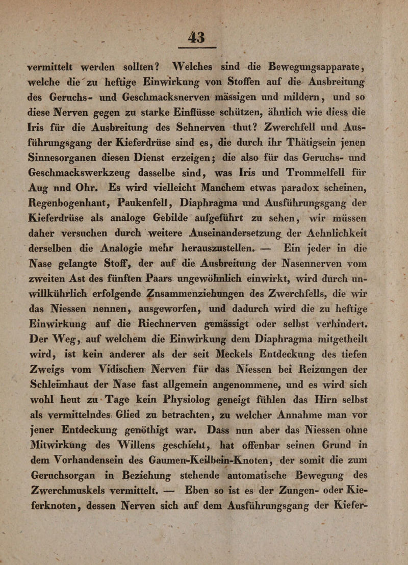 vermittelt werden sollten? Welches sind die Bewegungsapparate, welche die zu heftige Einwirkung von Stoffen auf die Ausbreitung des Geruchs- und Geschmacksnerven massigen und mildern, und so diese Nerven gegen zu starke Einflüsse schützen, ähnlich wie diess die Iris für die Ausbreitung des Sehnerven thut? Zwerchfell und Aus¬ führungsgang der Kieferdrüse sind es, die durch ihr Thätigsein jenen Sinnesorganen diesen Dienst erzeigen; die also für das Geruchs- und Geschmackswerkzeug dasselbe sind, was Iris und Trommelfell für Aug nnd Ohr. Es wird vielleicht Manchem etwas paradox scheinen, Regenbogenhaut, Paukenfell, Diaphragma und Ausführungsgang der Kieferdrüse als analoge Gebilde aufgeführt zu sehen, wir müssen daher versuchen durch weitere Auseinandersetzung der Aehnlichkeit derselben die Analogie mehr herauszustellen. — Ein jeder in die Nase gelangte Stoff, der auf die Ausbreitung der Nasennerven vom zweiten Ast des fünften Paars ungewöhnlich einwirkt, wird durch un- willkührlich erfolgende Znsammenziehungen des Zwerchfells, die wir das Niessen nennen, ausgeworfen, und dadurch wird die zu heftige Einwirkung auf die Riechnerven gemässigt oder selbst verhindert. Der Weg, auf welchem die Einwirkung dem Diaphragma mitgetheilt wird, ist kein anderer als der seit Meckels Entdeckung des tiefen Zweigs vom Vidischen Nerven für das Niessen bei Reizungen der Schleimhaut der Nase fast allgemein angenommene, und es wird sich wohl heut zu Tage kein Physiolog geneigt fühlen das Hirn selbst als vermittelndes; Glied zu betrachten, zu welcher Annahme man vor jener Entdeckung genöthigt war. Dass nun aber das Niessen ohne Mitwirkung des Willens geschieht,, hat offenbar seinen Grund in dem Vorhandensein des Gaumen-Keilbein-K.noten, der somit die zum Geruchsorgan in Beziehung stehende automatische Bewegung des Zwerchmuskels vermittelt. — Eben so ist es der Zungen- oder Kie¬ ferknoten, dessen Nerven sich auf dem Ausführungsgang der Kiefer-