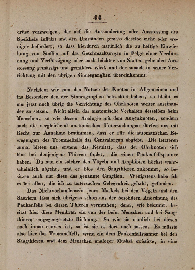 ; ' 44- 1 , drüse verzweigen, der auf die Aussonderung oder Ausstossung des Speichels influirt und den Umständen gemäss dieselbe mehr oder we¬ niger befördert, so dass hierdurch natürlich die zu heftige Einwir¬ kung von Stoffen auf das Geschmacksorgan in Folge einer Verdün¬ nung und Verflüssigung oder auch leichter von Statten gehenden Aus¬ stossung gemässigt und gemildert wird, und der sonach in seiner Ver¬ richtung mit den übrigen Sinnesganglien übereinkommt. Nachdem wir nun den Nutzen der Knoten im Allgemeinen und ins Besondere den der Sinnesganglien betrachtet haben, so bleibt es uns jetzt noch übrig die Verrichtung des Ohrknoten weiter auseinan¬ der zu setzen. Nicht allein das anatomische Verhalten desselben beim Menschen, so wie dessen Analogie mit dem Augenknoten, sondern auch die vergleichend anatomischen Untersuchungen dürfen uns mit Recht zur Annahme bestimmen, dass er für die automatischen Be¬ wegungen des Trommelfells das Centralorgan abgiebt. Die letzteren zumal bieten uns erstens das Resultat, dass der Ohrknoten sich blos bei denjenigen Thieren findet, die einen Paukenfellspanner haben. Da nim ein solcher den Vögeln und Amphibien höchst wahr¬ scheinlich abgeht, und er blos den Säugthieren zukommt, so be¬ sitzen auch nur diese das genannte Ganglion. Wenigstens habe ich es bei allen, die ich zu untersuchen Gelegenheit gehabt, gefunden. Das Nichtvorhandensein jenes Muskels bei den Vögeln und den Sauriern lässt sich übrigens schon aus der besohdern Anordnung des Paukenfells bei diesen Thieren vermuthen; denn, wie bekannt, be¬ sitzt hier diese Membran ein von der beim Menschen und bei Säu<r- V o thieren entgegengesetzte Richtung. So wie sie nämlich bei diesen nach innen convex ist, so ist sie es dort nach aussen. Es müsste also hier das Trommelfell, wenn ein dem Paukenfellspanner bei den Säugthieren und dem Menschen analoger Muskel existirte, in eine