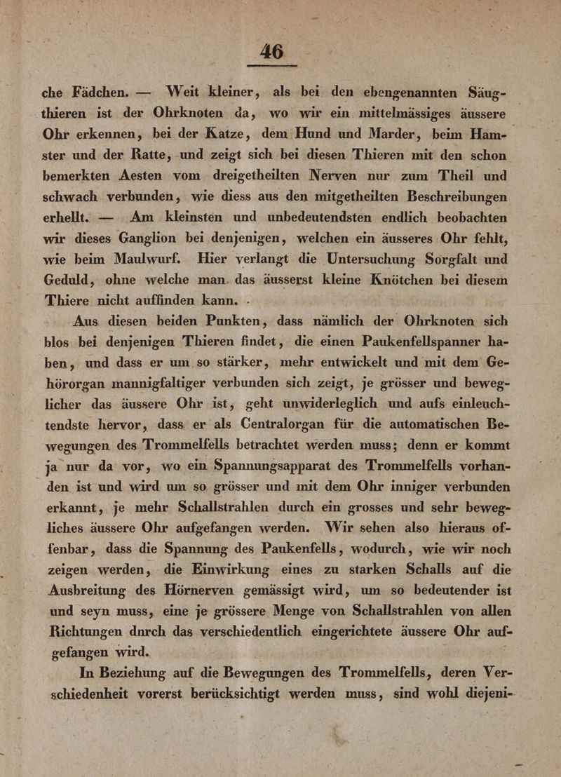 che Fädchen. — Weit kleiner, als bei den ebengenannten Säug- thieren ist der Ohrknoten da, wo wir ein mittelmässiges äussere Ohr erkennen, bei der Katze, dem Hund und Marder, beim Ham¬ ster und der Ratte, und zeigt sich bei diesen Thieren mit den schon bemerkten Aesten vom dreigetheilten Nerven nur zum Theil und schwach verbunden, wie diess aus den mitgetheilten Beschreibungen erhellt. — Am kleinsten und unbedeutendsten endlich beobachten wir dieses Ganglion bei denjenigen, welchen ein äusseres Ohr fehlt, wie beim Maulwurf. Hier verlangt die Untersuchung Sorgfalt imd Geduld, ohne welche man das äusserst kleine Knötchen bei diesem Thiere nicht auffinden kann. • Aus diesen beiden Punkten, dass nämlich der Ohrknoten sich blos bei denjenigen Thieren findet, die einen Paukenfellspanner ha¬ ben, und dass er um so stärker, mehr entwickelt und mit dem Ge¬ hörorgan mannigfaltiger verbunden sich zeigt, je grösser und beweg¬ licher das äussere Ohr ist, geht unwiderleglich und aufs einleuch¬ tendste hervor, dass er als Centralorgan für die automatischen Be¬ wegungen des Trommelfells betrachtet werden muss; denn er kommt ja nur da vor, wo ein Spannungsapparat des Trommelfells vorhan¬ den ist und wird um so grösser und mit dem Ohr inniger verbunden erkannt , je mehr Schallstrahlen durch ein grosses und sehr beweg¬ liches äussere Ohr aufgefangen werden. Wir sehen also hieraus of¬ fenbar, dass die Spannung des Paukenfells, wodurch, wie wir noch zeigen werden, die Einwirkung eines zu starken Schalls auf die Ausbreitung des Hömerven gemässigt wird, um so bedeutender ist und seyn muss, eine je grössere Menge von Schallstrahlen von allen Richtungen dnrch das verschiedentlich eingerichtete äussere Ohr auf¬ gefangen wird. In Beziehimg auf die Bewegungen des Trommelfells, deren Ver¬ schiedenheit vorerst berücksichtigt werden muss, sind wohl diejeni-