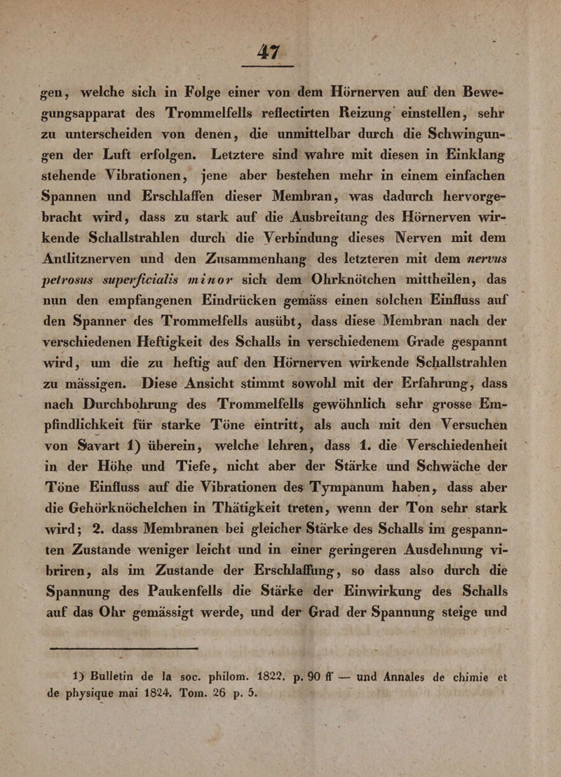 gen, welche sich in Folge einer von dem Hörneryen auf den Bewe- gungsapparat des Trommelfells reflectirten Reizung einstellen, sehr zu unterscheiden von denen, die unmittelbar durch die Schwingun¬ gen der Luft erfolgen. Letztere sind wahre mit diesen in Einklang stehende Vibrationen, jene aber bestehen mehr in einem einfachen Spannen und Erschlaffen dieser Membran, was dadurch hervorge¬ bracht wird, dass zu stark auf die Ausbreitung des Hörnerven wir¬ kende Schallstrahlen durch die Verbindung dieses Nerven mit dem Antlitznerven und den Zusammenhang des letzteren mit dem nervus pelrosus superficialis minor sich dem Ohrknötchen mittheilen, das nun den empfangenen Eindrücken gemäss einen solchen Einfluss auf den Spanner des Trommelfells ausübt, dass diese Membran nach der verschiedenen Heftigkeit des Schalls in verschiedenem Grade gespannt wird, um die zu heftig auf den Hörnerven wirkende Schallstrahlen zu massigen. Diese Ansicht stimmt sowohl mit der Erfahrung, dass nach Durchbohrung des Trommelfells gewöhnlich sehr grosse Em¬ pfindlichkeit für starke Töne eintritt, als auch mit den Versuchen von Savart 1) überein, welche lehren, dass 1. die Verschiedenheit in der Höhe und Tiefe, nicht aber der Stärke und Schwäche der Töne Einfluss auf die Vibrationen des Tympanum haben, dass aber die Gehörknöchelchen in Thätigkeit treten, wenn der Ton sehr stark wird; 2. dass Membranen bei gleicher Stärke des Schalls im gespann¬ ten Zustande weniger leicht und in einer geringeren Ausdehnung vi- briren, als im Zustande der Erschlaffung, so dass also durch die Spannung des Paukenfells die Stärke der Einwirkung des Schalls auf das Ohr gemässigt werde, imd der Grad der Spannung steige und 1) Bulletin de la soc. philom. 1822. p. 90 ff — und Annales de chimie et de physique mai 1824. Tom. 26 p. 5.