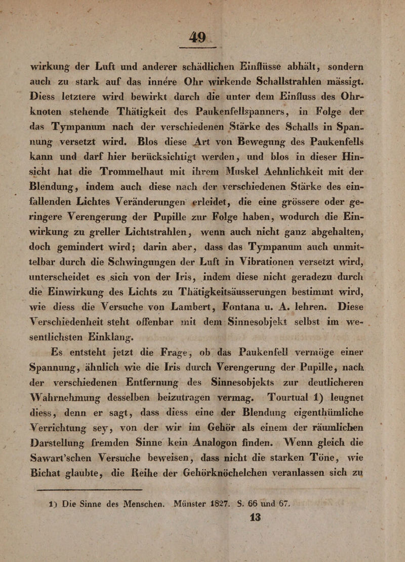 Wirkung der Luft und anderer schädlichen Einflüsse abhält, sondern auch zu stark auf das innere Ohr wirkende Scliallstrahlen mässigt. Diess letztere wird bewirkt durch die unter dem Einfluss des Ohr¬ knoten stehende Thätigkeit des Paukenfellspanners, in Folge der das Tympanum nach der verschiedenen Stärke des Schalls in Span¬ nung versetzt wird. Bios diese Art von Bewegung des Paukenfells kann und darf hier berücksichtigt werden, und blos in dieser Hin¬ sicht hat die Trommelhaut mit ihrem Muskel Aehnlichkeit mit der Blendung, indem auch diese nach der verschiedenen Stärke des ein¬ fallenden Lichtes Veränderungen erleidet, die eine grössere oder ge¬ ringere Verengerung der Pupille zur Folge haben, wodurch die Ein¬ wirkung zu greller Lichtstrahlen, wenn auch nicht ganz abgehalten, doch gemindert wird; darin aber, dass das Tympanum auch unmit¬ telbar durch die Schwingungen der Luft in Vibrationen versetzt wird, unterscheidet es sich von der Iris, indem diese nicht geradezu durch die Einwirkung des Lichts zu Thätigkeitsäusserungen bestimmt wird, wie diess die Versuche von Lambert, Fontana u. A. lehren. Diese Verschiedenheit steht offenbar mit dem Sinnesobjekt selbst im we- . sentlichsten Einklang. Es entsteht jetzt die Frage, ob das Paukenfell vermöge einer Spannung, ähnlich wie die Iris durch Verengerung der Pupille, nach der verschiedenen Entfernung des Sinnesobjekts zur deutlicheren Wahrnehmung desselben beizutragen vermag. Tourtual 1) leugnet diess, denn er sagt, dass diess eine der Blendung eigentümliche Verrichtung sey, von der wir im Gehör als einem der räumlichen Darstellung fremden Sinne kein Analogon finden. Wenn gleich die Sawart’schen Versuche beweisen, dass nicht die starken Töne, wie Bichat glaubte, die Reihe der Gehörknöchelchen veranlassen sich zu 1) Die Sinne des Menschen. Münster 1827. S. 66 und 67. 13