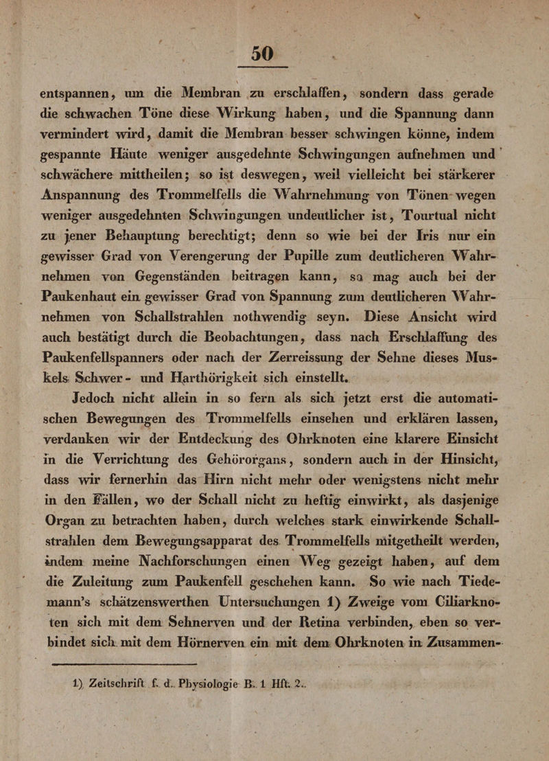entspannen, um die Membran zu erschlaffen, sondern dass gerade die schwachen Töne diese Wirkung haben, und die Spannung dann vermindert wird, damit die Membran besser schwingen könne, indem gespannte Häute weniger ausgedehnte Schwingungen aufnehmen und schwächere mittheilen; so ist deswegen, weil vielleicht bei stärkerer Anspannung des Trommelfells die Wahrnehmung von Tönen wegen weniger ausgedehnten Schwingungen undeutlicher ist, Tourtual nicht zu jener Behauptung berechtigt; denn so wie bei der Iris nur ein gewisser Grad von Verengerung der Pupille zum deutlicheren Wahr¬ nehmen von Gegenständen beitragen kann, sa mag auch bei der Pauken haut ein gewisser Grad von Spannung zum deutlicheren Wahr¬ nehmen von Schallstrahlen nothwendig seyn. Diese Ansicht w*ird auch bestätigt durch die Beobachtungen, dass nach Erschlaffung des Paukenfellspanners oder nach der Zerreissung der Sehne dieses Mus¬ kels Schwer- und Harthörigkeit sich einstellt. Jedoch nicht allein in so fern als sich jetzt erst die automati¬ schen Bewegungen des Trommelfells einsehen und erklären lassen, verdanken wir der Entdeckung des Ohrknoten eine klarere Einsicht in die Verrichtung des Gehörorgans, sondern auch in der Hinsicht, dass wir fernerhin das Hirn nicht mehr oder wenigstens nicht mehr in den Pallen, wo der Schall nicht zu heftig einwirkt, als dasjenige Organ zu betrachten haben, durch welches stark einwirkende Schall¬ strahlen dem Bewegungsapparat des Trommelfells mitgetheilt werden, indem meine Nachforschungen einen Weg gezeigt haben, auf dem die Zuleitung zum Paukenfell geschehen kann. So wie nach Tiede- mann’s sckätzenswerthen Untersuchungen 1) Zweige vom Ciliarkno¬ ten sich mit dem Sehnerven und der Retina verbinden, eben so ver¬ bindet sich mit dem Hürnerven ein mit dem Ohrknoten itt Zusammen- 1) Zeitschrift f, d. Physiologie B 1 Hft; 2.,