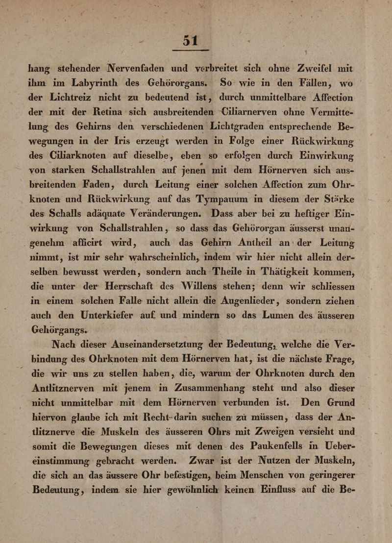 hang stehender Nervenfaden und verbreitet sich ohne Zweifel mit ihm im Labyrinth des Gehörorgans. So wie in den Fallen, wo der Lichtreiz nicht zu bedeutend ist, durch unmittelbare Affection der mit der Retina sich ausbreitenden Ciliarnerven ohne Vermitte¬ lung des Gehirns den verschiedenen Lichtgraden entsprechende Be¬ wegungen in der Iris erzeugt werden in Folge einer Rückwirkung des Ciliarknoten auf dieselbe, eben so erfolgen durch Einwirkung von starken Schallstrahlen auf jenen mit dem Hörnerven sich aus¬ breitenden Faden, durch Leitung einer solchen Affection zum Ohr¬ knoten und Rückwirkung auf das Tympauum in diesem der Stärke des Schalls adäquate Veränderungen. Dass aber bei zu heftiger Ein¬ wirkung von Schallstrahlen, so dass das Gehörorgan äusserst unan¬ genehm afficirt wird, auch das Gehirn Antheil an der Leitung nimmt, ist mir sehr wahrscheinlich, indem wir hier nicht allein der¬ selben bewmsst werden, sondern auch Theile in Thätigkeit kommen, die unter der Herrschaft des Willens stehen; denn wir schliessen in einem solchen Falle nicht allein die Augenlieder, sondern ziehen auch den Unterkiefer auf, und mindern so das Lumen de& äusseren Gehörgangs. Nach dieser Auseinandersetzung der Bedeutung, welche die Ver¬ bindung des Ohr knoten mit dem Hörnerven hat, ist die nächste Frage, die wir uns zu stellen haben, die, warum der Ohrknoten durch den Antlitznerven mit jenem in Zusammenhang steht und also dieser nicht unmittelbar mit dem Hörnerven verbunden ist. Den Grund hiervon glaube ich mit Recht- darin suchen zu müssen, dass der An¬ tlitznerve die Muskeln des äusseren Ohrs mit Zweigen versieht und somit die Bewegungen dieses mit denen des Paukenfells in Ueber- einstiinmung gebracht werden. Zwar ist der Nutzen der Muskeln, die sich an das äussere Ohr befestigen, beim Menschen von geringerer Bedeutung, indem sie hier gewöhnlich keinen Einfluss auf die Be-