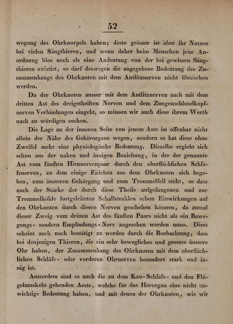 wegung des Ohrknorpels haben; desto grösser ist aber ihr Nutzen bei vielen Säugtliieren, und wenn daher beim Menschen jene An¬ ordnung blos noch als eine Andeutung von der bei gewissen Säug- thieren existirt, so darf deswegen die angegebene Bedeutung des Zu¬ sammenhangs des Ohrknoten mit dem Antlitznerven nicht übersehen werden. Da der Ohrknoten ausser mit dem Antlitznerven auch mit dem dritten Ast des dreigetheilten Nerven und dem Zungenschlundkopf¬ nerven Verbindungen eingeht, so müssen wir auch diese ihrem Werth nach zu würdigen suchen. Die Lage an der inneren Seite von jenem Aste ist offenbar nicht allein der Nähe des Gehörorgans wegen, sondern es hat diese ohne Zweifel mehr eine physiologische Bedeutung. Dieselbe ergiebt sich schon aus der nahen und innigen Beziehung, in der der genannte Ast vom fünften Hirnnervenpaar durch den oberflächlichen Schlä¬ fenerven, zu dem einige Fädchen aus dem Ohrknoten sich bege¬ ben, zum äusseren Gehörgang und zum Trommelfell steht, so dass nach der Stärke der durch diese Theile aufgefangenen und zur Trommelhöhle fortgeleiteten Schallstrahlen schon Einwirkungen auf den Ohrknoten durch diesen Nerven geschehen können, da zumal dieser Zweig vom dritten Ast des fünften Paars nicht als ein Bewe¬ gung^ - sondern Empfindlings - Nerv angesehen werden muss. Diess scheint auch noch bestätigt zu werden durch die Beobachtung, dass bei denjenigeu Thieren, die ein sehr bewegliches und grosses äussere Ohr haben, der Zusammenhang des Ohrknoten mit dem oberfläch¬ lichen Schläfe- oder vorderen Ohrnerven besonders stark und in¬ nig ist. Ausserdem sind es auch die zu dem Rau-Schläfe- und den Flü¬ gelmuskeln gehenden Aeste, welche für das Hörorgan eine nicht un-  4 wichtige Bedeutung haben, und mit denen der Ohrknoten^ wie wir