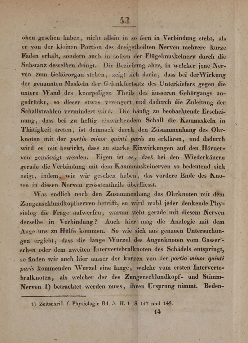 oben gesellen haben, nicht allein in so fern in Verbindung steht, als er von der kleinen Portion des dreigetheilten Nerven mehrere kurze Faden erhält, sondern auch in sofern der Flügelmuskelnerv durch die Substanz desselben dringt. Die Beziehung aber, in welcher jene Ner¬ ven zum Gehörorgan stehen, zeigt sich darin, dass bei der Wirkung der genannten Muskeln der Gelenkfortsatz des Unterkiefers gegen die untere W and des knorpeligen Theiis des äusseren Gehörgangs an¬ gedrückt, so dieser etwas verengert und dadurch die Zuleitung der Schallstrahlen vermindert wird. Die häufig zu beobachtende Erschei¬ nung, dass bei zu heftig einwirkendem Schall die Kaumuskeln in Thätigkeit treten, ist demnach durch den Zusammenhang des Ohr- knoten mit der portio minor quinti paris zu erklären, und dadurch wird es mit bewirkt, dass zu starke Einwirkungen auf den Hörner¬ ven gemässigt werden. Eigen ist es, dass bei den Wiederkäuern gerade die Verbindung mit dem Kaumnxuskelnerven so bedeutend sich zeigt, indem, wie wir gesehen haben, das vordere Ende des Kno¬ ten in diesen Nerven gross ientheils überfliesst. Was endlich noch den Zusammenhang des Ohrknoten mit dem Zungenschlimdkopfiierven betrifft, so wird wohl jeder denkende Phy- siolog die Frage aufwerfen, warum steht gerade mit diesem Nerven derselbe in Verbindung? Auch hier mag die Analogie mit dem Auge uns zu Hülfe kommen. So wie sich aus genauen Untersuchun¬ gen ergiebt, dass die lange Wurzel des Augenknoten vom Gasser’- schen oder dem zweiten Intervertebralknoten des Schädels entspringt, so finden wir auch hier ausser der kurzen von der portio minor quinti paris kommenden Wurzel eine lange, welche vom ersten Interverte¬ bralknoten, als welcher der des Zimgenschlundkopf- und Stimm- Nerven 1) betrachtet werden muss, ihren Ursprung nimmt. Beden- 1) Zeitschrift f. Physiologie Bd. 3, H. 1 S. 147 nnd 148. 14