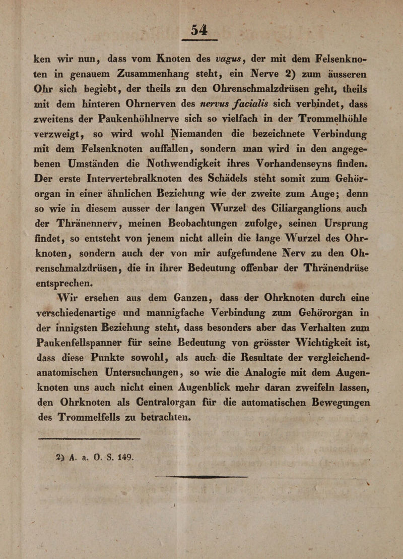 V ken wir nun, dass vom Knoten des vagus, der mit dem Feisenkno¬ ten in genauem Zusammenhang steht, ein Nerve 2) zum äusseren Ohr sich begiebt, der theils zu den Ohrenschmalzdrüsen geht, theiis mit dem hinteren Ohrnerven des nervus facialis sich verbindet, dass zweitens der Paukenhöhlnerve sich so vielfach in der Trommelhöhle % verzweigt, so wird wohl Niemanden die bezeichnete Verbindung mit dem Felsenknoten auffallen, sondern man wird in den angege¬ benen Umständen die Nothwendigkeit ihres Vorhandensejms finden. Der erste Intervertebralknoten des Schädels steht somit zum Gehör¬ organ in einer ähnlichen Beziehung wie der zweite zum Auge; denn so wie in diesem ausser der langen Wurzel des Ciliarganglions auch der Thränennerv, meinen Beobachtungen zufolge, seinen Ursprung findet, so entsteht von jenem nicht allein die lange Wurzel des Ohr¬ knoten, sondern auch der von mir aufgefundene Nerv zu den Oh¬ renschmalzdrüsen, die in ihrer Bedeutung offenbar der Thränendrüse entsprechen. Wir ersehen aus dem Ganzen, dass der Ohrknoten durch eine verschiedenartige und mannigfache Verbindung zum Gehörorgan in der innigsten Beziehung steht, dass besonders aber das Verhalten zum Paukenfellspanner für seine Bedeutung von grösster Wichtigkeit ist, dass diese Punkte sowohl, als auch die Resultate der vergleichend¬ anatomischen Untersuchungen, so wde die Analogie mit dem Augen¬ knoten uns auch nicht einen Augenblick mehr daran zweifeln lassen, den Ohrknoten als Centralorgan für die automatischen Bewegungen des Trommelfells zu betrachten. 2} A. a, 0. S. 149.