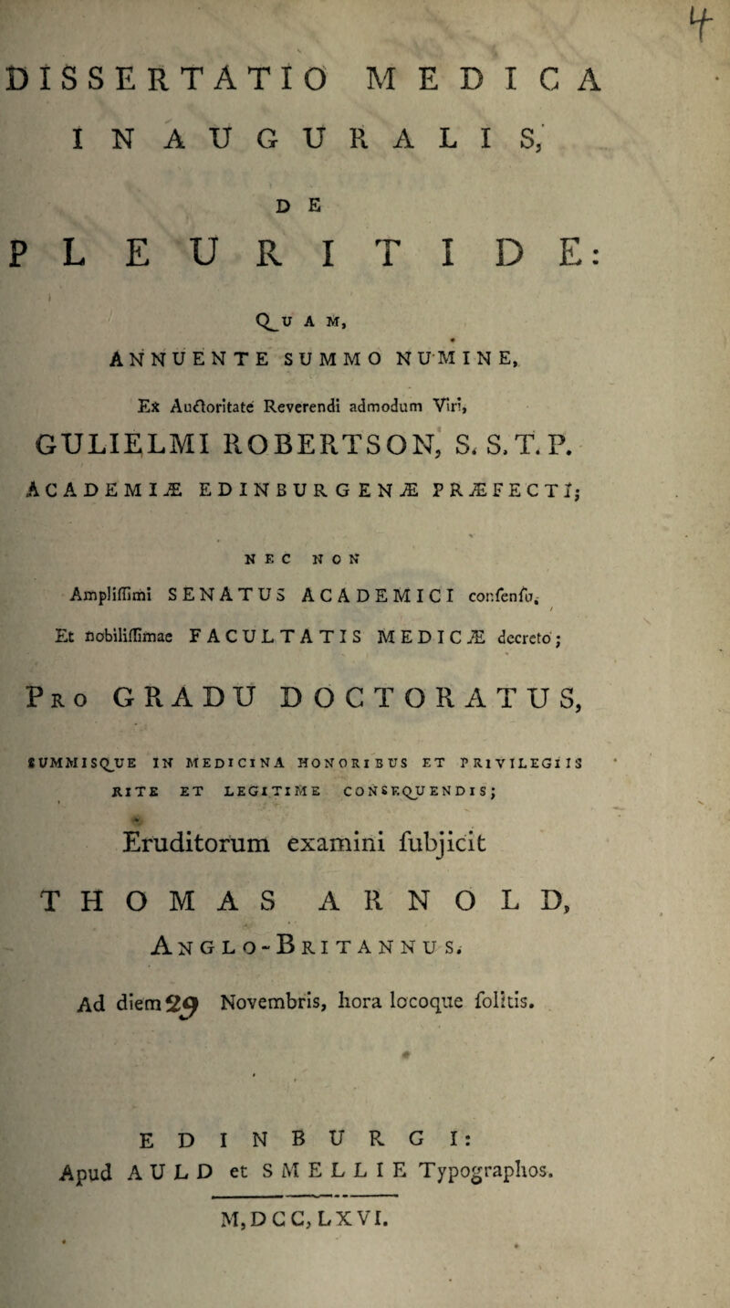 INAUGURALIS, D E PLEURITIDE: ) ' Q_U A M, ANNUENTE SUMMO NUMINE, - Ex Auftoritate Reverendi admodum Viri, GULIELMI ROBERTSON, S. S.T. P. ACADEMII EDINBURGENAL PRAEFECTI; NEC NON Ampliffimi SENATUS ACADEMICI cor.fenfu. / Et nobiliflimae FACULTATIS MEDICI decreto; Pro GRADU DOC TORA TUS, SUMMISQJUE IN MEDICINA HONORIBUS ET PRIVILEGIIS RITE ET LEGITIME CONSEQUENDIS; Eruditorum examini fubjicit THOMAS ARNOLD, Anglo-Britannus. Ad diem 29 Novembris, hora locoque folitis. ED INSURGI: Apud AULD et SMELLIE Typographos. M,DCC,LXVI.