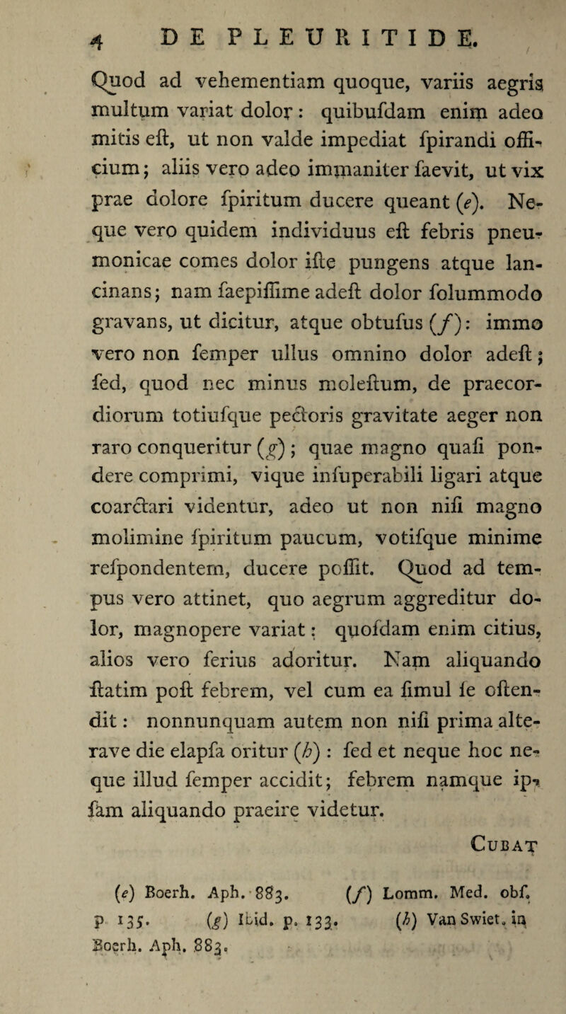 Quod ad vehementiam quoque, variis aegris multum variat dolor : quibufdam enim adeo mitis eft, ut non valde impediat fpirandi offi¬ cium; aliis vero adeo immaniter faevit, ut vix prae dolore fpiritum ducere queant (e). Ne¬ que vero quidem individuus eft febris pneur monicae comes dolor ifte pungens atque lan¬ cinans; nam faepiffime adeft dolor folummodo gravans, ut dicitur, atque obtufus (/): immo vero non femper ullus omnino dolor adeft; fed, quod nec minus moleftum, de praecor¬ diorum totiufque pectoris gravitate aeger non raro conqueritur (g) ; quae magno quafi pon¬ dere comprimi, vique infuperabili ligari atque coarctari videntur, adeo ut non nifi magno molimine fpiritum paucum, votifque minime refpondentem, ducere poffit. Quod ad tem¬ pus vero attinet, quo aegrum aggreditur do¬ lor, magnopere variat: quofdam enim citius, alios vero ferius adoritur. Nam aliquando ftatim poft febrem, vel cum ea fimul le often- dit: nonnunquam autem non nifi prima alte- * ' » rave die elapfa oritur (Jj) : fed et neque hoc ne¬ que illud femper accidit; febrem namque ip-» fkm aliquando praeire videtur. Cubat (e) Boerh. Aph.883. (/) Lomm. Med. obf. P I35* (g) Ibid. p. 133. (h) VanSwieUm Boerh. Aph. .883.