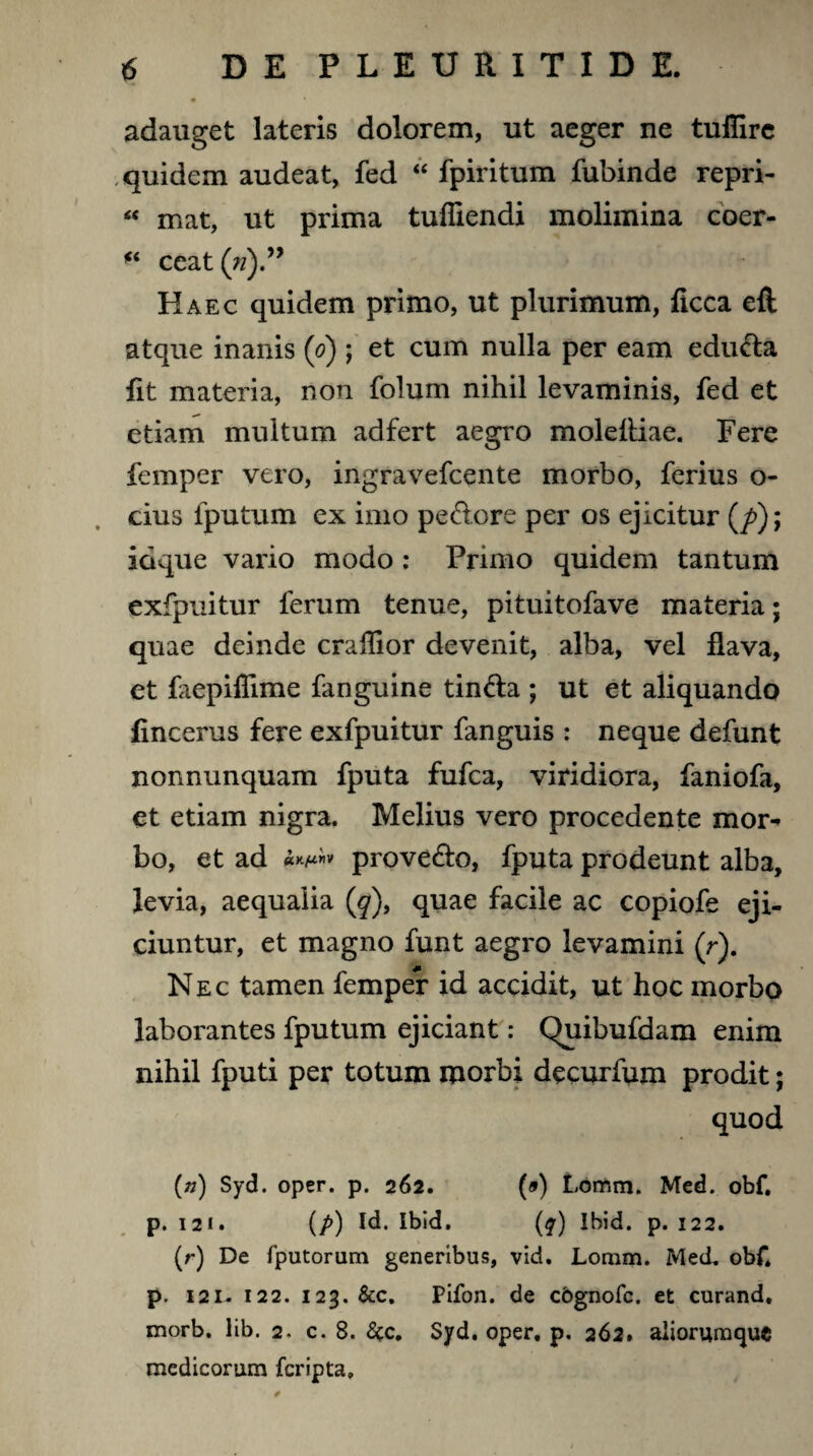 adauget lateris dolorem, ut aeger ne tuflirc quidem audeat, fed “ fpiritum fubinde repri- “ mat, ut prima tufliendi molimina cber- fi ceat(n)” Haec quidem primo, ut plurimum, ficca eft atque inanis (o) ; et cum nulla per eam eduda fit materia, non folum nihil levaminis, fed et etiam multum adfert aegro molefliae. Fere femper vero, ingravefcente morbo, ferius o- cius fputum ex imo pedore per os ejicitur (/>); idque vario modo : Primo quidem tantum exfpuitur ferum tenue, pituitofave materia; quae deinde crailior devenit, alba, vel flava, et faepiflime fanguine tinda ; ut et aliquando fincerus fere exfpuitur fanguis : neque defunt nonnunquam fputa fufca, viridiora, faniofa, et etiam nigra. Melius vero procedente mor* bo, et ad »Kjuriv provedo, fputa prodeunt alba, levia, aequalia (^), quae facile ac copiofe eji¬ ciuntur, et magno funt aegro levamini (r). Nec tamen femper id accidit, ut hoc morbo laborantes fputum ejiciant: Quibufdam enim nihil fputi per totum morbi decurfum prodit; quod (») Syd. oper. p. 262. (») Lomm. Med. obf. p. 12 1. (p) Id. Ibld. (q) Ibid. p. 122. (r) De fputorum generibus, vid. Lomm. Med. obf* p. 12L.122. 123. &c. Pifon. de cbgnofc. et curand. morb. lib. 2. c. 8. 8$c, Syd, oper. p. 262» aliorumquc medicorum fcripta.