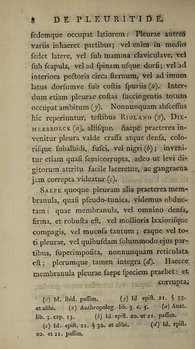 ft DE PLEURITID& fedemque occupat latiorem: Pleurae auterti variis inhaeret partibus; vel enim in medio fedet latere, vel fub mamma claviculave, vel . fub fcapula, vel ad fpinam ufque dorfi; vel ad interiora pecloris circa fternum, vel ad imum latus dorfumve fub collis fpuriis (a). Inter¬ dum etiam pleurae collas fuccingentis totum occupat ambitum (y). Nonnunquam abfceffus hic reperiuntur, teftibus Riolano (j*), Die- merbroeck (#)* aliifque, Saepe praeterea in¬ venitur pleura valde cralfa atque denfa, colo- rifque fubalbidi, fufci, vel nigri (b); invefii- tur etiam quali femicorrupta, adeo ut levi di- gitorum attritu facile laceretur, ac gangraena jam correpta videatur (c). Saepe quoque pleuram alia praeterea mem¬ branula, quafi pfeudo-tunica, videmus obduc¬ tam : quae membranula, vel omnino denfa, firma, et robufta eil, vel mollioris laxiorifque compagis, vel mucofa tantum ; eaque vel to¬ ti pleurae, vel quibufdam folummodo ejus par¬ tibus, fuperimpofita, nonnunquam reticulata ell; plerumque tamen integra (d). Haecce membranula pleurae faepe fpeciem praebet: et - corrupta; t * ' ■ *c - *.. ' * (*) Id. ibid. paffim. (^) Id epift. 21. § 33* et alibi. (z) Anthropolog. lib. 3. c. 5. (a) Anat. lib. 3.cap. 13. (b) Id epift. 20. et 21. paffim. (c) Id. epift. 21. § 36. et alibi. (d) Id. epift»