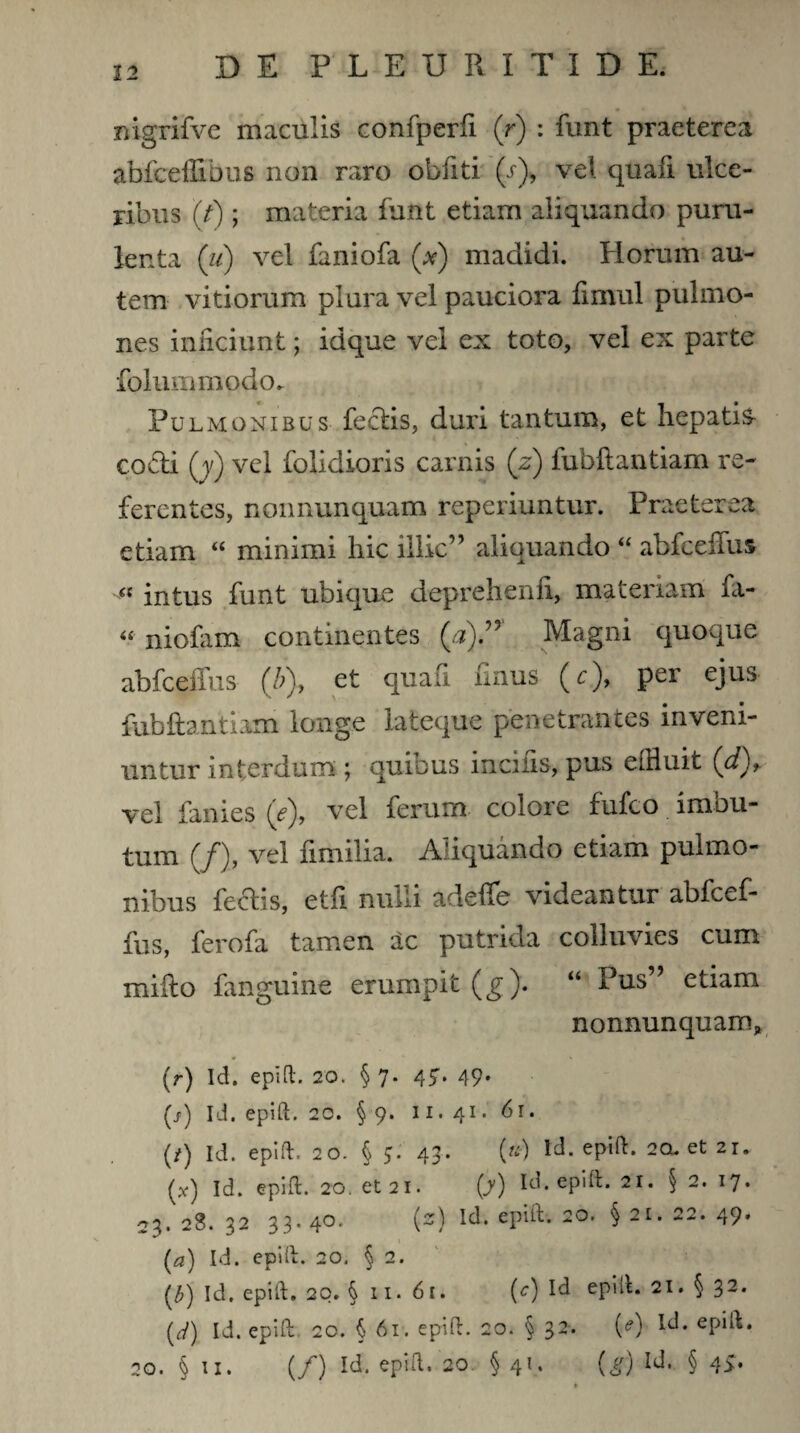 mgrifve maculis confperfi (r) : funt praeterea abfceffibus non raro obfiti (b), vel quafi ulce¬ ribus (f); materia funt etiam aliquando puru¬ lenta (u) vel faniofa (#) madidi. Horum au¬ tem vitiorum plura vel pauciora fimul pulmo¬ nes inficiunt; idque vel ex toto, vel ex parte folummodo. Pulmonibus feclis, duri tantum, et hepatis- co&i (j) vel folidioris carnis (z) fubftantiam re¬ ferentes, nonnunquam reperiuntur. Praeterea etiam “ minimi hic illic” aliquando “ abfceffus « intus funt ubique deprehenfl, materiam fa- “ niofam continentes (#).” Magni quoque abfceffus (b), et quafi finus (c), per ejus fubftantiam longe lateque penetrantes inveni¬ untur interdum ; quious incilis, pus effluit (tfQ* vel fanies (e), vel ferum colore fufco imbu¬ tum (/), vel fimilia. Aliquando etiam pulmo¬ nibus feclis, etfi nulli adeffe videantur abfcef¬ fus, ferofa tamen ac putrida colluvies cum mifto fanguine erumpit (g). “ Pus etiam nonnunquam, {r) Id. epift. 20. §7. 47. 49* (j>) Id. epift. 20. § 9. 11. 41. 61. (i) Id. epift. 20. § 5. 43. (») Id. epift. 2Q-et 21. (x) Id. epift. 20. et 21. (y) Id. epift. 21. § 2. 17. 23. 28. 32 33. 40* iz) Id. epift. 20. § 21. 22. 49* (a) Id. epift. 20. § 2. (£) Id. epift. 20. § 11. 61. (c) Id epift. 21. § 32. (d) Id. epift. 20. § 61. epift. 20. § 32. (<?) Id. epift. 20. § 11. (/) Id. epift. 20 §41. (g) Id. § 4>.