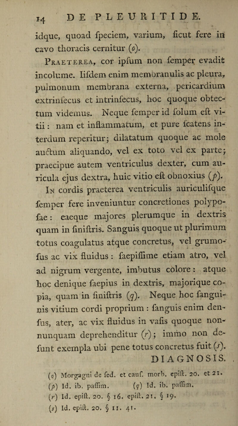idque, quoad fpeciem, varium, ficut fere iu cavo thoracis cernitur (o). Praeterea, cor ipfum non femper evadit incolume. Iifdem enim membranulis ac pleura, pulmonum membrana externa, pericardium extrinfecus et intrinfecus, hoc quoque obtec¬ tum videmus. Neque femper id folum eft vi¬ tii : nam et inflammatum, et pure icatens in¬ terdum reperitur; dilatatum quoque ac mole auctum aliquando, vel ex toto vel ex parte* praecipue autem ventriculus dexter, cum au¬ ricula ejus dextra, huic vitio eft obnoxius (/>). In cordis praeterea ventriculis auriculifque femper fere inveniuntur concretiones polypo- fae: eaeque majores plerumque in dextris quam in ftniftris. Sanguis quoque ut plurimum totus coagulatus atque concretus, vel grumo- fus ac vix fluidus : faepiffime etiam atro, vel ad nigrum vergente, imbutus colore : atque hoc denique faepius in dextris, majorique co¬ pia, quam in ftniftris (q). Neque hoc fangui- nis vitium cordi proprium : fanguis enim den- fus, ater, ac vix fluidus in vafts quoque non- nunquam deprehenditur (r) ; immo non de- funt exempla ubi pene totus concretus fuit (V). DIAGNOSIS. (q) Morgagni de fed. et cauf. morb. epift. 20. et 21. (/>) Id. ib. pafifim. (q) Id. ib. paffim. (r) Id. epift. 20. § 16. epifh 21. § 19*