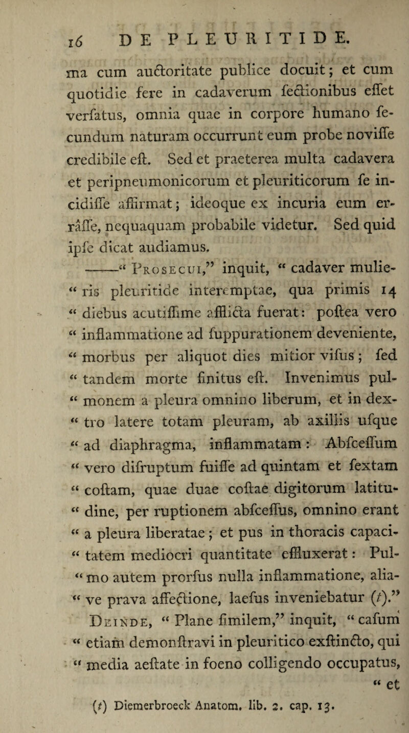 ma cum au&oritate publice docuit; et cum quotidie fere in cadaverum fectionibus effet verfatus, omnia quae in corpore humano fe¬ cundum naturam occurrunt eum probe noviffe credibile eft. Sed et praeterea multa cadavera et peripneumonicorum et pleuriticorum fe in- cidiffe affirmat; ideoque ex incuria eum er- raffe, nequaquam probabile videtur. Sed quid ipfe dicat audiamus. --“ Prosecui,” inquit, “ cadaver mulie- “ ris pleuritide interemptae, qua primis 14 “ diebus acutiffime afflicta fuerat: poftea vero “ inflammatione ad fuppurationem deveniente, “ morbus per aliquot dies mitior vifus ; fed “ tandem morte flnitus efl. Invenimus pul- “ monem a pleura omnino liberum, et in dex- “ tro latere totam pleuram, ab axillis ufque “ ad diaphragma, inflammatam : Abfceffum “ vero difruptum fuiffe ad quintam et fextam « coftam, quae duae coftae digitorum latitu- “ dine, per ruptionem abfceffus, omnino erant « a pleura liberatae ; et pus in thoracis capaci- “ tatem mediocri quantitate effluxerat: Pul- “ mo autem prorfus nulla inflammatione, alia- « ve prava affectione, laefus inveniebatur (7).” Deinde, “ Plane flmilem,” inquit, “ cafuni “ etiam demonftravi in pleuritico exftin&o, qui “ media aeftate in foeno colligendo occupatus, “ et (t) Diemerbroeck Anatom. lib. 2. cap. 13.