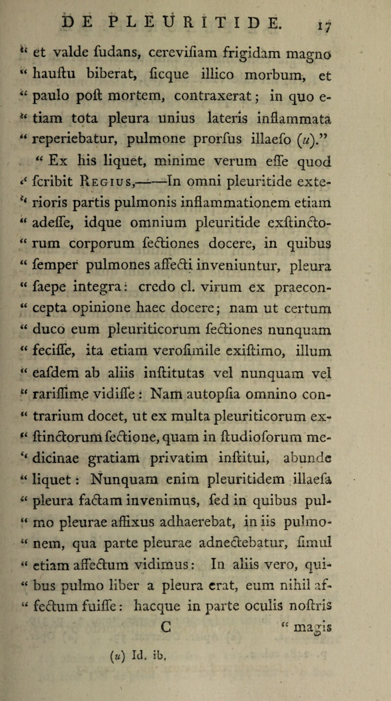 17 “ et valde fudans, cerevifiam frigidam magno “ hauftu biberat, flcque illico morbum, et “ paulo poft mortem, contraxerat; in quo e- tiam tota pleura unius lateris inflammata “ reperiebatur, pulmone prorfus illaefo («).” “ Ex his liquet, minime verum efle quod fcribit R-Egius,—-—In omni pleuritide exte- c< rioris partis pulmonis inflammationem etiam “ adefle, idque omnium pleuritide exftincto- u rum corporum fe&iones docere, in quibus “ femper pulmones affe&i inveniuntur, pleura “ faepe integra: credo cl. virum ex praecon» “ cepta opinione haec docere; nam ut certum “ duco eum pleuriticorum fecliones nunquam “ fecifle, ita etiam verofimile exiflimo, illum “ eafdem ab aliis inftitutas vel nunquam vel u rariflim.e vidifle : Nam autopfla omnino con- “ trarium docet, ut ex multa pleuriticorum ex- ftinctorumfecHone,quam in fludioforum me- ‘‘ dicinae gratiam privatim inflitui, abunde “ liquet: Nunquam enim pleuritidem illaefa “ pleura fa&am invenimus, fed in quibus pul- “ mo pleurae afflxus adhaerebat, in iis pulmo- “ nem, qua parte pleurae adneclebatur, fimul “ etiam aiTectum vidimus: In aliis vero, qui- “ bus pulmo liber a pleura erat, eum nihil af- “ feclum fuifle: hacque in parte oculis noftris C “ magis (u) Id. ib.