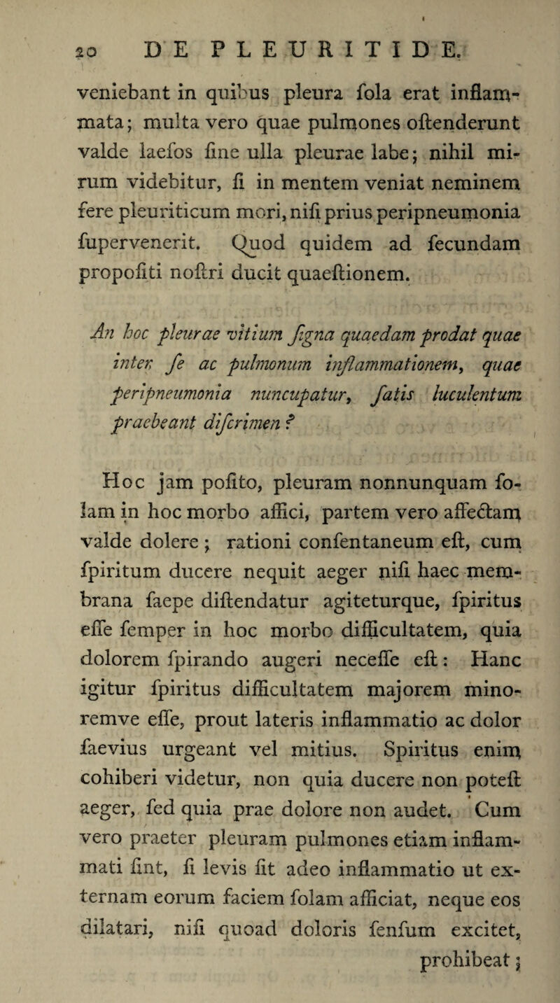 20 DE FLEURITIDE. veniebant in quibus pleura fola erat inflam¬ mata ; multa vero quae pulmones offenderunt valde laefos fine ulla pleurae labe; nihil mi¬ rum videbitur, fi in mentem veniat neminem fere pleuriticum mori, nifi prius peripneumonia fupervenerit. Quod quidem ad fecundam propofiti noflri ducit quaeflionem. An hoc pleurae vitium flgna quaedam prodat quae inter fe ac pulmonum inflammationem, quae peripneumonia nuncupatur, fatis luculentum praebeant diferimen f Hoc jam pofito, pleuram nonnunquam fo- lam in hoc morbo affici, partem vero affe&am valde dolere ; rationi confentaneum eft, cum fpiritum ducere nequit aeger nifi haec mem¬ brana faepe diftendatur agiteturque, fpiritus effe femper in hoc morbo difficultatem, quia dolorem fpirando augeri neceffe eff: Hanc igitur fpiritus difficultatem majorem mino- remve effe, prout lateris inflammatio ac dolor faevius urgeant vel mitius. Spiritus enim cohiberi videtur, non quia ducere non potefl: aeger, fed quia prae dolore non audet. Cum vero praeter pleuram pulmones etiam inflam¬ mati fint, fi levis fit adeo inflammatio ut ex¬ ternam eorum faciem folam afficiat, neque eos dilatari, nifi quoad doloris fenfum excitet, prohibeat 5