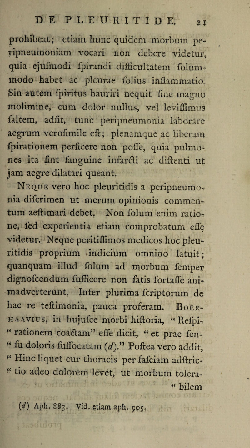 prohibeat; etiam hunc quidem morbum pe- ripneumoniam vocari non debere videtur, quia ejufmodi fpirandi difficultatem folum- modo habet ac pleurae folius inflammatio. Sin autem fpiritus hauriri nequit fine magno molimine, cum dolor nullus, vel leviffimus faltem, adiit, tunc peripneumonia laborare aegrum verofimile eft; plenamque ac liberam fpirationem perficere non pofie, quia pulmo¬ nes ita fint fanguine infarcli ac difienti ut jam aegre dilatari queant. Neque vero hoc pleuritidis a peripneumo¬ nia difcrimen ut merum opinionis commen¬ tum aeftimari debet. Non folum enim ratio¬ ne, fed experientia etiam comprobatum efie videtur. Neque peritifilmos medicos hoc pleu¬ ritidis proprium dndicium omnino latuit; quanquam illud folum ad morbum femper dignofcendum fufficere non fatis fortaffe ani¬ madverterunt. Inter plurima fcriptorum de hac re teftimonia, pauca proferam. Boer- haavius, in hujufce morbi hiftoria, “ Refpi- rationem coaclam” effe dicit, “ et prae fen- “ fu doloris fuffocatam (d)” Poftea vero addit, f‘ Hinc liquet cur thoracis per fafciam adflric- “ tio adeo dolorem levet, ut morbum tolera- w ‘ * ■ > “ bilem (d) Aph. 883, Vid, etiam aph. 905.