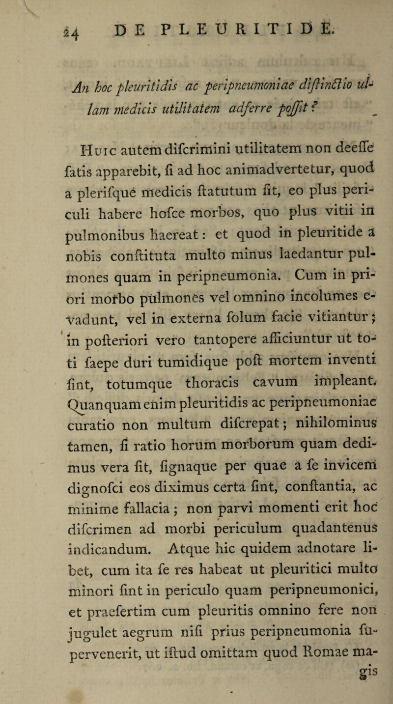 An hoc pleuritidis ac peripneumoniae diftinftio ul¬ lam medicis utilitatem adferre pojjit f Huic alitem difcrimini utilitatem non deefte fatis apparebit, fi ad hoc animadvertetur, quod a plerifque medicis ftatutum fit, eo plus peri¬ culi habere hofce morbos, quo plus vitii in pulmonibus haereat: et quod in pleuritide a nobis conftituta multo minus laedantur pul¬ mones quam in peripneumoma. Cum in pri¬ ori motbo pttlmones vel omnino incolumes e- vadunt, vel in externa folum facie vitiantur; in pofleriori vero tantopere alliciuntur ut to¬ ti faepe duri tumidique pofl mortem inventi lint, totumque thoracis cavum impleant. Quanquamenim pleuritidis ac peripneumoniae curatio non multum difcrepat; nihilominus tamen, fi ratio horum morborum quam dedi¬ mus vera fit, fignaque per quae a fe invicem dienofci eos diximus certa lint, conflantia, ac O minime fallacia ; non parvi momenti erit hoc • difcrimen ad morbi periculum quadantenus indicandum. Atque hic quidem adnotare li¬ bet, cum ita fe res habeat ut pleuritici multo minori lint in periculo quam peripneumonici, et praefertim cum pleuritis omnino fere non jugulet aegrum nifi prius peripneumonia lu- pervenerit, ut illud omittam quod Romae ma-